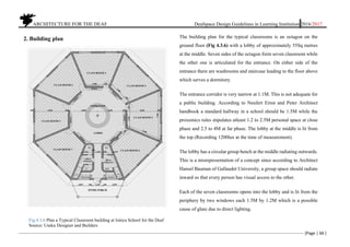 ARCHITECTURE FOR THE DEAF Deafspace Design Guidelines in Learning Institution 2016/2017
[Page | 66 ]
2. Building plan The building plan for the typical classrooms is an octagon on the
ground floor (Fig 4.3.6) with a lobby of approximately 55Sq metres
at the middle. Seven sides of the octagon form seven classroom while
the other one is articulated for the entrance. On either side of the
entrance there are washrooms and staircase leading to the floor above
which serves a dormitory.
The entrance corridor is very narrow at 1.1M. This is not adequate for
a public building. According to Neufert Ernst and Peter Architect
handbook a standard hallway in a school should be 1.5M while the
proxemics rules stipulates atleast 1.2 to 2.5M personal space at close
phase and 2.5 to 4M at far phase. The lobby at the middle is lit from
the top (Recording 1200lux at the time of measurement).
The lobby has a circular group bench at the middle radiating outwards.
This is a misrepresentation of a concept since according to Architect
Hansel Bauman of Gallaudet University, a group space should radiate
inward so that every person has visual access to the other.
Each of the seven classrooms opens into the lobby and is lit from the
periphery by two windows each 1.5M by 1.2M which is a possible
cause of glare due to direct lighting.
Fig.4.3.6 Plan a Typical Classroom building at Isinya School for the Deaf
Source: Useku Designer and Builders
 