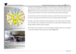 ARCHITECTURE FOR THE DEAF Deafspace Design Guidelines in Learning Institution 2016/2017
[Page | 68 ]
The upper level of the building is divided into two sections, the boys’ and the girls’ dormitory. Each
section has three (3) cubicles. Two cubicles have twelve (12) beds each while the third has 10 beds
(Fig 4.3.11). The extreme end of the dormitory has washrooms. At the centre is the atrium, however
it does not open to these floor. This creates a sense of privacy between the boys and the girls.
The closed atrium at the first level makes the corridors very dark which can cause eye strain when
the doors are not opened to let in light. This can also cause mobility hazard to the students.
The lobby is also poorly ventilated as the only openings exist at the extreme edge of the staircase.
This is the likely source of discomfort and insecurity for the deaf student considering that they
primarily depend on sight for sensory orientation.
Like the classrooms, the dormitory is lit from the peripheral. Shading elements were not designed
to avoid direct sunlight. Evidence of glare were captured (Fig 4.3.12).
Fig: 4.3.11 Plan of the Dormitory floor. Source: Useku
Designers and Builders
Fig: 4.3.12 Images taken from the Dormitory showing
evidence of Glare (right) and visual access through the
door (left) Source: Author 2017
 