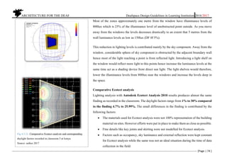          ARCHITECTURE FOR THE DEAF Deafspace Design Guidelines in Learning Institution 2016/2017 
[Page | 74 ] 
 
Most of the zones approximately one metre from the window have illuminance levels of
800lux which is 25% of the illuminance level of unobstructed point outside. As you move
away from the windows the levels decreases drastically to an extent that 5 metres from the
wall luminance levels as low as 150lux (DF 0f 5%).
This reduction in lighting levels is contributed mainly by the sky component. Away from the
window, considerable sphere of sky component is obstructed by the adjacent boundary wall
hence most of the light reaching a point is from reflected light. Introducing a light shelf on
the window would reflect more light to this points hence increase the luminance levels at the
same time act as a shading device from direct sun light. The light shelves would therefore,
lower the illuminance levels from 800lux near the windows and increase the levels deep in
the space.
Comparative Ecotect analysis
Lighting analysis with Autodesk Ecotect Analysis 2010 results produces almost the same
finding as recorded in the classroom. The daylight factors range from 1% to 30% compared
to the finding 4.7% to 25.99%. The small differences in the finding is contributed by the
following factors:
 The materials used for Ecotect analysis were not 100% representation of the building
material on sites. However efforts were put in place to make them as close as possible.
 Fine details like key joints and skirting were not modelled for Ecotect analysis.
 Factors such as occupancy, sky luminance and external reflection were kept constant
for Ecotect analysis while the same was not an ideal situation during the time of data
collection in the field.
 
 
Fig 4.3.21. Comparative Ecotect analysis and corresponding
daylight factors recorded in classroom 5 at Isinya.
Source: author 2017
 