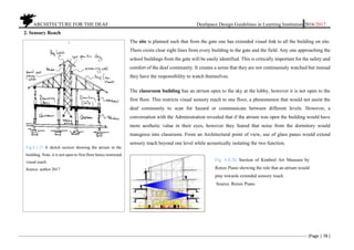 ARCHITECTURE FOR THE DEAF Deafspace Design Guidelines in Learning Institution 2016/2017
[Page | 78 ]
2. Sensory Reach
The site is planned such that from the gate one has extended visual link to all the building on site.
There exists clear sight lines from every building to the gate and the field. Any one approaching the
school buildings from the gate will be easily identified. This is critically important for the safety and
comfort of the deaf community. It creates a sense that they are not continuously watched but instead
they have the responsibility to watch themselves.
The classroom building has an atrium open to the sky at the lobby, however it is not open to the
first floor. This restricts visual sensory reach to one floor, a phenomenon that would not assist the
deaf community to scan for hazard or communicate between different levels. However, a
conversation with the Administration revealed that if the atrium was open the building would have
more aesthetic value in their eyes, however they feared that noise from the dormitory would
transgress into classroom. From an Architectural point of view, use of glass panes would extend
sensory reach beyond one level while acoustically isolating the two function.
Fig.4.3.27 A sketch section showing the atrium in the
building. Note, it is not open to first floor hence restricted
visual reach.
Source: author 2017
Fig. 4.4.28. Section of Kimbrel Art Museum by
Renzo Piano showing the role that an atrium would
play towards extended sensory reach.
Source. Renzo Piano
 