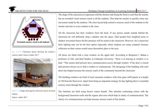 ARCHITECTURE FOR THE DEAF Deafspace Design Guidelines in Learning Institution 2016/2017
[Page | 79 ]
The shape of the classroom (a trapezium with the shortest side being the front) is such that the teacher
has an extended visual sensory reach to all the students. This help the teacher to quickly sense any
movement made by the students. The class layout help extend to sensory reach of the students to the
teacher and also to every student in the class.
All the classroom has their windows from the back. If any person stands outside behind the
classroom he will definitely drop a shadow into the space. Deaf people have heighted sense to
shadow movement hence his/her presence will be noted in the classroom. However, for a classroom
back lighting may not be the best option especially where students are using computer because
reflection on their screen would cause discomfort glare to the eyes.
All doors are fitted with a clear window on the upper half. According to Benjamin J. Bahan a
professor of ASL and Deaf Studies at Gallaudet University. “Door is to hearing as window is to
deaf. “This means deaf persons have communication access through window. If the door is closed
deaf persons always try to find a window to communicate. The designing of the building with such
doors has helped increase the sensory reach of the community beyond the classroom.
The building windows are built of steel casement windows with clear glass infill panels at a height
of 1M from the floor level. Apart from being an important strategy for day lighting there is extended
sensory reach through the window.
The furniture are built using brown veneer boards. This absolute contrasting colour with the
background classroom walls and the signers skin tone which help in clarity of communication. The
clarity of a communication can help increase sensory reach of fine details.
Fig. 4.3.29. Classroom layout showing the teacher’s
sensory reach. Source Author 2017
Fig.4.3.30 Image showing the classroom layout at Isinya
School.
Source: author 2017
 