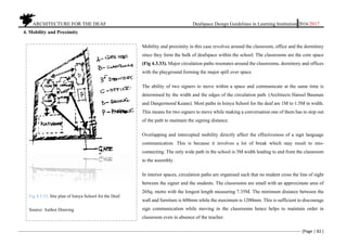 ARCHITECTURE FOR THE DEAF Deafspace Design Guidelines in Learning Institution 2016/2017
[Page | 82 ]
4. Mobility and Proximity
Mobility and proximity in this case revolves around the classroom, office and the dormitory
since they form the bulk of deafspace within the school. The classrooms are the core space
(Fig 4.3.33). Major circulation paths resonates around the classrooms, dormitory and offices
with the playground forming the major spill over space.
The ability of two signers to move within a space and communicate at the same time is
determined by the width and the edges of the circulation path. (Architects Hansel Bauman
and Dangermood Keane). Most paths in Isinya School for the deaf are 1M to 1.5M in width.
This means for two signers to move while making a conversation one of them has to step out
of the path to maintain the signing distance.
Overlapping and intercepted mobility directly affect the effectiveness of a sign language
communication. This is because it involves a lot of break which may result to mis-
connecting. The only wide path in the school is 3M width leading to and from the classroom
to the assembly.
In interior spaces, circulation paths are organised such that no student cross the line of sight
between the signer and the students. The classrooms are small with an approximate area of
26Sq. metre with the longest length measuring 7.35M. The minimum distance between the
wall and furniture is 600mm while the maximum is 1200mm. This is sufficient to discourage
sign communication while moving in the classrooms hence helps to maintain order in
classroom even in absence of the teacher.
Fig 4.3.33. Site plan of Isinya School for the Deaf
Source: Author Drawing
 