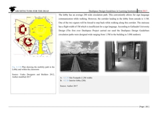          ARCHITECTURE FOR THE DEAF Deafspace Design Guidelines in Learning Institution 2016/2017 
[Page | 83 ] 
 
The lobby has an average 2M wide circulation path. This conveniently allows for sign language
communication while walking. However, the corridor leading to the lobby from outside is 1.1M.
One of the two signers will be forced to step back while walking along this corridor. The staircase
has a flight width of 1M which is insufficient for a sign language. According to Gallaudet University
Design (The first ever Deafspace Project carried out used the Deafspace Design Guidelines
circulation paths were designed wide ranging from 1.5M in the building to 3.0M outdoor).
Fig. 4.3.34 Plan showing the mobility path in the
Lobby and within the classroom
Source: Useku Designers and Builders 2012,
Author modified 2017 A- 4.3.35 Site Footpath (1.2M width)
B- 4.3.36 Interior lobby (2M)
Source: Author 2017
 