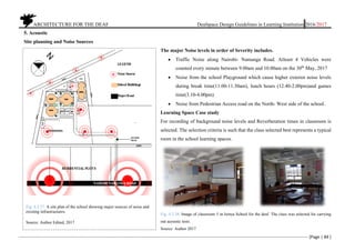 ARCHITECTURE FOR THE DEAF Deafspace Design Guidelines in Learning Institution 2016/2017
[Page | 84 ]
5. Acoustic
Site planning and Noise Sources
The major Noise levels in order of Severity includes.
 Traffic Noise along Nairobi- Namanga Road. Atleast 4 Vehicles were
counted every minute between 9.00am and 10.00am on the 30th
May, 2017
 Noise from the school Playground which cause higher exterior noise levels
during break time(11.00-11.30am), lunch hours (12.40-2.00pm)and games
time(3.10-4.00pm)
 Noise from Pedestrian Access road on the North- West side of the school.
Learning Space Case study
For recording of background noise levels and Reverberation times in classroom is
selected. The selection criteria is such that the class selected best represents a typical
room in the school learning spaces.
Fig. 4.3.38. Image of classroom 5 in Isinya School for the deaf. The class was selected for carrying
out acoustic tests.
Source: Author 2017
Fig. 4.3.37. A site plan of the school showing major sources of noise and
existing infrastructures.
Source: Author Edited, 2017
 