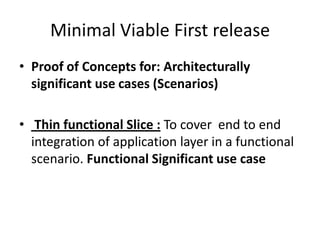 Minimal Viable First release
• Proof of Concepts for: Architecturally
significant use cases (Scenarios)
• Thin functional Slice : To cover end to end
integration of application layer in a functional
scenario. Functional Significant use case
 