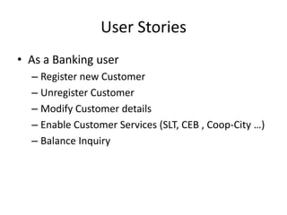 User Stories
• As a Banking user
– Register new Customer
– Unregister Customer
– Modify Customer details
– Enable Customer Services (SLT, CEB , Coop-City …)
– Balance Inquiry
 