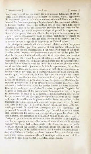 [ CONSTRUCTION
           ]                              -2-                                [ APERÇU
                                                                                   ]
 matériaux, les ont mis »'ii iruvre par des moyens différents, et ont sa-
tisfait a des besoins qui n'étaient point les mêmes. Aussi l'apparence
du monument grec d relie du monument romain diffèrent essentiel-
lement. Lt>firer n'emploie que la plate-bande dans sesconstructions;
le Romain emploie l'arc, et, par suite, la voûte : cela seul indique assez
combien ces principes opposésdoivent produire des constructions fort
dissemblable-,,quant aux moyens employés et quant à leur apparence.
Nous n'avons pas à faire connaître ici les origines de ces deux prin-
cipes et leurs conséquences;nous prenons l'architecture romaine au
point où elle est arrivée dans les derniers temps de l'empire, car c'est
la source unique à laquelle le moyen âgeva d'abord puiser.
   Le principe de la construction romaine est celui-ci : établir des points
d'appui présentant, par leur assiette et leur parfaite cohésion, des
massesassezsolides et homogènespour résister au poids et à la pous-
séedesvoûtes; répartir ces pesanteurs et pousséessur des piles fixes
ilont   la résistance   inerte   est suffisante.   Ainsi   la construction    romaine
n'est qu'une concrétion habilement calculée dont toutes les parties
dépourvuesd'élasticité, se maintiennent parles lois de la pesanteur et
leur parfaite adhérence. Chez les Grecs, la stabilité est obtenue seule-
ment par l'observation judicieuse de lois de la pesanteur; ils ne cher-
chent pas l'adhérence des matériaux; en un mot, ils ne connaissent ni
n'emploient les mortiers. Les pesanteursn'agissant, dans leurs monu-
ments, que verticalement, ils n'ont donc besoin que de résistances
verticales; les voûlt-s leur étant inconnues, ils n'ont pas à maintenir des
pressions obliques, ce qu'on désigne par des poussées.Comment les
Romains procédaient-ils pour obtenir des résistances passiveset une
adhérenceparfaite entre toutes les parties inertes de leurs construc-
tions cl les parties actives, c'est-à-dire entre les points d'appui et les
voûtes?Ils composaientdes maçonnerieshomogènesau moyen de pe-
tits matériaux, de cailloux ou de pierrailles réunis par un mortier excel-
lent, et enfermaient ces blocages,élevéspar lits, dans un encaissement
de brique, de moellon ou de pierre de taille. Quant aux voûtes, ils les
formaientsur cintresau moyend'arcsde brique ou de pierre formant
une sorte de réseau, et de béton battu sur couchis de bois. Cette mé-
thode présentait de nombreux avantageselle était expéditive; elle
                                       :
permettaitde construiredanstous lespays des édificessur un même
plan; d'employerles arméesou les réquisitions pour les élever; elle
était durable, économique; ne demandait qu'une bonne direction, en
n'exigeantqu'un nombre restreint d'ouvriershabiles et intelligents,
souslesquelspouvaienttravailler un nombre considérable simples
                                                       de
manSuvres; elle évitait les transports lents et onéreux de gros maté-
riaux, les enginspour les élever; elle était enfin la conséquencede l'état
socialet politique de la sociétéromaine.LesRomains
                                                 élevèrent
                                                         cepen-
dant des édifices à l'instar des Grecs, comme leurs temples et leurs
basiliques; mais ces monuments sont une importation, et doivent être
placés en dehors de la véritable construction romaine.
 