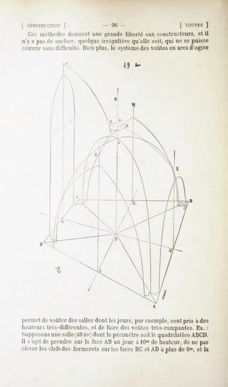 L CONSTIUTTION
          j                     - '.Mi                      [ OUTES
                                                                   ]
  Ces méthodesdonnent une grande liberté aux constructeurs,et il
n'y a pa»dr MIitare,quelqueirrégulièrequ'ellesoit,qui ne sepuisse
couvrir sansdifficulté. Bienplus, le système voûtesen arcsd'ogive
                                           des




permet de voûter des salles dont les jours, par exemple, sont pris à des
hauteurstrès-différentes,et de faire desvoûtes très-rampantes. :
                                                             Ex.
Supposons
        une salle(49ter) dont le périmètre soit le quadrilatère ABCD.
Il s'agitde prendre sur la face AB un jour à 10m hauteur,de ne pas
                                                de
éleverles clefsdes formerets sur lesfacesBCet AD à plus de 6m,et la
 