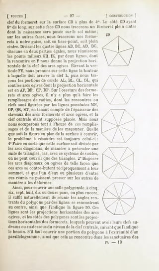 [ VOUTES
      ]                          - 07 -                  | CONSTRUCTION
                                                                  )
clef du formeret sur la surface CD à plus de im. Le côté CD ayant
8m long, sur cette faceCDnoustraceronsun formeret plein cintre
  de
dont la naissance sera posée sur le sol même ;
sur les autres faces, nous tracerons nos forme-
rets à notre guise, soit en tiers-point, soit plein
cintre. Divisant les quatre lignes AB, BG,AD, DC,
chacune en deux parties égales, nous réunissons
les points milieux GH,IK, par deux lignes, d<mt
la rencontre en F nous donne la projection hori-
zontale la clef desarcsogivesÉlevant rr-
      de                           la
ticaleFE, nous prenons sur cette ligne la hauteur
à laquelle doit arriver la clef L, puis nous tra-
çons les portions de cercle AL, BL, CL, DL, qui
sont les arcs ogivesdont la projection horizon)air
est en AF, BF, CF, DF. Sur l'ossature des forme-
rets et arcs ogives, il n'y a plus qu'à faire les
remplissagesde voûtes, dont les rencontres ou
clefs sont figurées par les lignes ponctuées AIN,
OP,QR, ST, en tenant compte de l'épaisseur des
claveaux des arcs formerets et arcs ogives, et la
 clef centrale étant supposée placée. Mais nous
 nous occuperons tout à l'heure de ces remplis-
 sageset de la manière de les maçonner. Quelle
 que soit la figure en plan de la surface à couvrir,
 le problème à résoudre est toujours celui-ci :
 1° Faire en sorte que cette surface soit divisée par
 les arcs diagonaux, de manière à présenter une
 suite de triangles, car, avec ce systèmede voûtes,
 on ne peut couvrir que des triangles. 2" Disposer
 les arcs diagonaux ou ogives de telle façon que
 ces arcs se contre-butent réciproquement à leur
 sommet, et que l'un d'eux ou plusieurs d'entre
 eux réunis ne puissent presser sur les autres de
manière   à les déformer.
  Ainsi,pour couvrirunesallepolygonale, cinq,
                                      à
six, sept, huit, dix ou douze pans, ou plus encore,
il suffit naturellementde réunir les anglesren-
trants du polygone par des lignes se rencontrant
au centre, ainsi que l'indique la figure 50. Ces
lignes sont les projections horizontales des arcs
ogives, et les côtés des polygones sont les projec-
tions horizontales des formerets, lesquels peuvent avoir leurs clefs au-
dessus au-dessous niveaude la clef centrale,suivantquel'indique
      ou              du
le besoin.S'il faut couvrir uneportion du polygoneà l'extrémité d'un
parallélogramme, ainsi que cela se rencontre dans les sanctuaires des
                                                        iv.   -   13
 