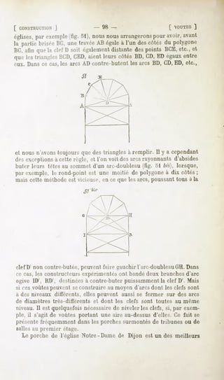[ CONSTRUCTION  ]               - 98 -                    [ OUTES]
églises,par exemple (fig. 51), nous nousarrangerons pour avoir,avant
la partie briséeBC, unetravéeAB égaleà l'un descôtés du polygone
BC,afin quela clef D soit également  distante despoints BGE,etc., et
que les trianglesBGD, CED,aient leurs côtés BD, CD,ED égauxentre
eux. Dans ce cas,les arcs AD contre-hutent les arcs BD, CD,ED, etc.,




et nous n'avons toujours que des triangles à remplir. Il y a cependant
des exceptions à cette règle, et l'on voit des arcs rayonnants d'absides
buter leurs têtes au sommet d'un arc-douhleau (fig. 51 bis), lorsque,
par exemple, le rond-point est une moitié de polygone à dix côtés ;
mais cette méthode est vicieuse, en ce que les arcs, poussant tous à la
                                 f bis-




olefD' non contre-butée, peuvent faire gauchir l'arc-doubleauGH. Dans
ce cas, les constructeurs expérimentés ont bandé deux branches d'arc
ogive ID', RD', destinées à contre-buter puissamment la clef D'. Mais
si ces voûtes peuvent seconstruire au moyen d'arcs dont les clefs sont
à des niveaux différents, elles peuvent aussi se fermer sur des arcs
de diamètres   très-différents      et dont   les clefs sont   toutes   au même
niveau. Il est quelquefois nécessairede niveler les clefs, si, par exem-
ple, il s'agit de voûtes portant une aire au-dessus d'elles. Ce fait se
présente fréquemment dans les porches surmontés de tribunes ou de
salles au premier étage.
  Le porche de l'église Notre-Dame de Dijon est un des meilleurs
 