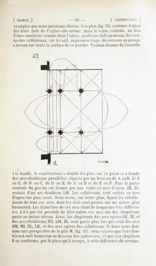 [ VOUCES
        ]               - 99 -              [ CONSTRUCTION
                                                         ]
 exemples nous
        que   puissions
                      choisir.Sonplan(fig.521continue plan
                                                    le
 destrois nefs de l'église elle-même mais la voûte centrale, au lieu
                                    ;
 d'êtresurélevée
               comme dans  l'église,portesesclefsauniveau voû-
                                                        des
 tesdescollatéraux, il s'agit,aupremier
                 car                    étage, recevoir pavage
                                              de       un
 à niveau sur toute la surface de ce porche. Voulant donner de l'assiette




àla façade, constructeur doublélespilessur ce point et a bandé
          le           a
desarcs-doubleaux
                parallèles,
                          séparés un berceau A enB,deE
                                 par           de
enG,deB' enG,deG' enH, deA' enDet deE' enF. Puisla parti.-
centrale porche fermée une voûte arcsd'ogive El,
       du     est       par        en            GK,
croisée d'un arc-doubleau LM. Les collatéraux sont voûtés en arcs
d'ogive plancarré.
        sur       Nous avons, notre
                             sur     plan,figuré rabatte-
                                                les
ments touscesarcs,
       de          dontlesclefs posées un même
                              sont       sur          plan
horizontal. diamètres ces
           Les      de arcsétant longueurs
                                   de         très-dittemi-
tes,il n'apas possible faire
             été     de     naître arcssurdeschapiteaux
                                  ces
posés même
    au    niveau.
                Ainsi, leschapiteaux arcsogives El, et
                                   des        GK,
desarcs-doubleaux LM,IK, sontposés bas ceux arcs
              EG,                plus que  des
GM,MI, EL, LK, et des arcs ogivesdescollatéraux.Si donc nous don-
nons perspective la pile M (fig. 53),nous
    une        de                        voyons Tarc-dou-
                                              que
bleauAnait
       beaucoup
             au-dessousautres et que chapiteau
                    des     arcs,  son
B seconforme, la place
            par      qu'il occupe, cettedifférence niveaux.
                                 à               de
 