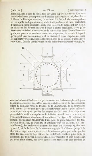 [ VOUTES
        ]                         - 101 -               [ CONSTRUCTION
                                                                  J
combinaisons  d'arcsde voûtetrès-savantes perfectionnées. Nor-
                                        et               Les
mandsdevinrentpromptementd'habilesconstructeurs, dansleurs
                                                     et,
édificesde l'époqueromane,ils avaientfait des effortsremarquables
en ce qu'ils indiquent une grande indépendance une perfection
                                                 et
d'exécution exceptionnelle. Déjà, vers la secondemoitié du xne siècle,
ils faisaient des voûtes en arcs d'ogive à arêtes saillantes, alors qu'en
France on ne faisait de ces sortes de voûtes que dans l'Ile-de-France et
quelques provinces voisines. Avant cette époque, ils savaient le parti
qu'on peut tirer des sommiers, et ils divisaient leurs chapiteaux, sinon
les supportsverticaux, enautant de membres qu'ils avaientd'arcs à rece-
voir. Ainsi, dans la partie romane de la cathédrale dePeterborough, les




          




voûtesdes bascôtésdu chSur qui s'ouvrent sur les transseptssont, pour
l'époque, conçueset exécutéesavecautant de savoir et de précision que
celles du domaine royal de France, de la Champagne,de la Bourgogne
et du centre. Cesvoûtes portent alternativement sur des piles cylindri-
ques et prismatiques posées les angles sur les axes. Les chapiteaux
passentde la section des piles au lit inférieur des divers arcs au moyen
d'encorbellements adroitement combinés. La figure 54 présente la
section horizontale ABCDEFGH      d'une pile, le plan 1KLMNOP    des tail-
loirs du chapiteau, la trace du lit inférieur sur ces tailloirs, de l'arc-
doubleau Q, des archivoltes portant les murs du transsept Q, des arcs
ogives S, et de la base de la colonne engagée T s'élevant jusqu'à la
charpente supérieure qui couvrait le vaisseau principal. Afin que les
clefs des arcs ogives des voûtes du collatéral, établies plus tard, ne
dépassentpas le niveau des extrados des archivoltes et arcs-doubleaux
qui so'nt plein cintre, ces arcs ogives sont tracés sur une portion de
 