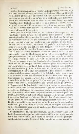 1                            - Î» -                   [ CONSTIU-CTION
                                                                              J
   Leshordes
           germaniques envahirent provinces
                    qui        les        romaines
                                                 n'ap-
portaient avec
        pas    ellesdesartset desméthodes bâtir, ou du moins
                                          de
leséléments
          qu'ellesintroduisaient milieude lacivilisation
                               au                      romaine
expirantene pouvaientavoir qu'une bien faible influence.Elles trou-
vèrent des monuments bâtis, et elles s'en servirent. Longtemps après
l'envahissementdes barbares sur le sol gallo-romain, il existait encore
un grand nombre d'édifires antiques ; ce qui indique que ces conqué-
rants ne les détruisirent pastous. Ils tentèrent mêmesouventde les
réparer et bientôt de les imiter.
   Mais après de si longs désastres, les traditions laisséespar les con-
structeurs romains devaient être en grande partie perdues; et sous les
Mérovingiens les éditices que l'on éleva dans les Gaulesne furent que
les reproductions barbares des constructions antiques épargnéespar
la guerre ou qui avaient pu résister à un long abandon. Le peu de mo-
numents qui nous restent, antérieurs à la période carlovingienne, ne
nous présentent que des bâtisses dans lesquelles on n'aperçoit plus
qu'un pâle reflet de l'art des Romains, de grossières imitations des
édifices   dont   les restes   nombreux      couvraient   encore   le sol. (>   n'est
que sous le règne de Charlemagnequ'on voit les constructeurs faire
quelques tentatives pour sortir de l'ignorance dans laquelle les siècles
précédents étaient plongés. Les relations suivies de ce prince aec
l'Orient, ses rapports avec les Lombards, chez lesquels les dernières
traditions de l'art antique semblent s'être réfugiées, lui fournirent les
moyens d'attirer près de lui et dans les pays soumis a sa domination
des constructeurs qu'il sut utiliser avec un zèle et une persévérance
remarquables. Son but était certainement de faire renaître les arts ro-
mains; mais les sourcesauxquelles il lui fallut aller puiser pour arriver
à ce résultat s'étaient profondément modifiées dans leurs principes.
Charlemagne ne pouvait envoyer des architectes étudier les monu-
ments de la vieille Rome, puisqu'il n'en avait pas; il ne pouvait de-
mander des artistes, des géomètres, des ouvriers habiles qu'à l'Orient,
à l'Espagne ou à la Lombardie, contrées qui seules en possédaient.
Ceux-ciapportaient aveceux des méthodesqui déjà s'étaient éloignées
de celles de l'antiquité. La renaissancecarlovingienne produisit donc
desrésultats fort différents de ce que son auteur en attendait probable-
ment. Après tout, le but était atteint, puisque les nouveaux éléments
importés en Occident produisirent bientôt des efforts considérables,
et qu'à partir de cette époque les arts progressèrent rapidement. C'est
l'histoire de cette progression, au point de vue de la construction
seulement, que nous allons essayerde faire, en renvoyant nos lecteurs
au mot ARCHITECTURE tout ce qui tient aux développements de cet
                       pour
art, du xe au xvie siècle.
  Pendantla durée de l'empire romain, soit à Rome, soitàByzance, il est
facile de reconnaître que les voûtes avaientété la préoccupation domi-
nante des constructeurs. De la voûte en berceau ils étaient prompte-
ment arrivés à la voûte d'arête, et de la coupole portée sur un mur cir-
 