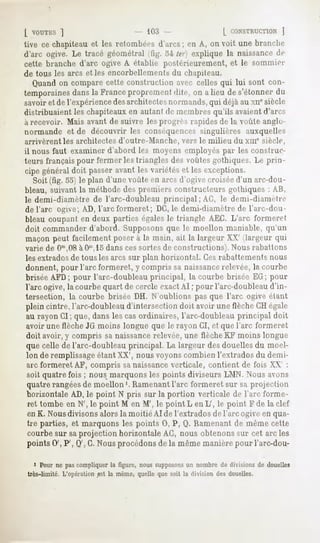 [ VOUTKS
      ]                                 Kl!'.                    L CONSTRUCTION
                                                                           ]
tive ce chapiteau et les retombées d'arcs; en A, on voit une brandu-
d'arc ogive. Le tracé géométral (fig. 54 ter] explique la naissance rlr
cette branche d'arc ogive A établie postérieurement, et le sommier
de tous les arcs et les encorbellements du chapiteau.
   Quand on compare cette construction avec celles qui lui sont con-
temporaines
          dansla Franceproprementdite, on a lieu de s'étonnerdu
savoir et de l'expériencedesarchitectes normands,qui déjà au xn" siècle
distribuaient les chapiteaux en autant de membres qu'ils avaientd'arcs
à recevoir. Mais avant de suivre les pmgrès rapides de la voûte anglo-
normande et de découvrir les conséquences singulières auxquelles
arrivèrent les architectes d'outre-Manche, vers le milieu du xnr siècle,
il nous faut examiner d'abord les moyens employés par les construc-
teurs français pour fermer les triangles des voûtes gothiques. Le prin-
cipe général doit passer avant les variétés et les exceptions.
   Soit (fig. 55) le plan d'une voûte en arcs d'ogive croiséed'un arc-dou-
bleau, suivant la méthode des premiers constructeurs gothiques : AU,
le demi-diamètre de l'arc-doubleau principal ; AC, le demi-diamètre
de l'arc ogive; AD, l'arc formeret; DC,le demi-diamètre de l'arc-dou-
bleau coupant en deux parties égales le triangle AEG. L'arc formeret
doit commander d'abord. Supposonsque le moellon maniable, qu'un
maçon peut facilement poser à la main, ait la largeur XX' (largeur qui
varie de Om,08    àOm,15  dans cessortes de constructions). Nous rabattons
les extradosde tous les arcs sur plan horizontal. Cesrabattements nous
donnent, pour l'arc formeret, y compris sa naissancerelevée, la courbe
brisée AFD; pour l'arc-doubleau principal, la courbe brisée EG; pour
l'arc ogive, la courbe quart de cercle exactAI ; pour l'arc-doubleau d'in-
tersection, la courbe brisée DH. N'oublions pas que l'arc ogive étant
plein cintre, l'arc-doubleau d'intersection doit avoir une flèche CH égale
au rayon CI ; que, dans les cas ordinaires, l'arc-doubleau principal doit
avoir une flèche JG moins longue que le rayon CI, et que l'arc formeret
 doit avoir, y compris sa naissancerelevée,une flèche RF moins longue
 que celle de l'arc-doubleau principal. La largeur des douelles du moel-
 lon de remplissageétant XX', nous voyons combien l'extrados du demi-
 arc formeret AF, compris sanaissanceverticale, contient de fois XX' :
 soit quatre fois ; nous marquons les points diviseurs LMN. Nous avons
 quatre rangéesde moellon '. Ramenantl'arc formeret sur sa projection
 horizontale AD, le point N pris sur la portion verticale de l'arc forme-
 ret tombe en N', le point M en M', le point L en L', le point F de la clef
 en K. Nousdivisons alors la moitié AI de l'extrados de l'arc ogive en qua-
 tre parties, et marquons les points 0, P, Q. Ramenant de même cette
 courbe sur saprojection horizontale AG, nous obtenons sur cet arc les
 points 0', P', Q', G.Nous procédons de la même manière pour l'arc-dou-

   i Pour ne pas compliquer la figure, nous supposons un nombre de divisions de douelles
très-limité. L'opération est la même, quelle que soit la division des douelles.
 