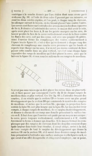 [ VOUTESj                         - 107                   [ CONSTRUCTION
                                                                      ]
centrique à la courbe donnée par l'arc étalon dont nous avons parlé
ci-dessus(fig. 56). A l'aide de deux cales G passantpar ces rainures, on
rend les deux cercles rigides, et l'on peut, à chaque rang de claveaux,
les allonger suivant le besoin, en les faisant glisser l'une contre l'autre.
Lescercessont fixéessurl'extradosdes arcsau moyendesdeux équerres
de fer A, B clouées à l'extrémité des cerces; le maçon doit avoir le soin,
après avoir placé les becs A, B sur les points marqués sur les arcs, de
laisser pendre la face de la cerce verticalement avant de la fixer contre
les flancs des arcs, soit par des coins, soit avec une poignée de plâtre.
Ainsi l'ouvrier ferme les remplissages df-s voûtes conformément à
l'épure tracée figure 55; c'est-à-dire qu'en donnant à chaque rang des
claveaux de remplissageune courbe assezprononcée qui les bande et
reporte leur charge sur les arcs, il n'en est pas moins contraint de faire
passer cette courbe dans un plan vertical, car c'est sous chaque ligne
séparativedes rangs de moellons qu'il doit placer la cerce, ainsi que le
fait voir la figure 59, et non sousles milieux de cesrangéesde moellons.
                                                             bfl

                       SO




Cen'est pas sansraison qu'on doit placer les cerces dans un plan verti-
cal, et faire passer par conséquent l'arête du lit de chaque rangée de
moellons dans ceplan vertical. Ces lits (fig. 60) à l'intrados traçant des
courbes, il en résulte que la section CD se trouve avoir un plus grand
développementque la section DBqui commandele nombre des rangées
de moellons, et même que la section DA ; quoique en projection hori-
zontale la ligne DA soit plus longue que la ligne DC.Le maçon doit tenir
compte, à chaquerangée de moellons, de ce surplus du développement,
et donner à chacun de cesrangs une douelle présentant la surface tra-
céeen E. Il faut donc que l'ouvrier soit guidé par un moyen mécanique;
la cerce, posée toujours verticalement, conformément à A' B', établit
forcément   la forme à donner aux douelles.   Si le maçon fermait   les rem-
plissagespar des rangées de claveauxdont les douelles seraient d'une
égale largeur dans toute leur étendue, il serait obligé, arrivé à la clef,
de tenir compte de tout le surplus du développement que donne la
section CD sur la section DB, et il aurait deux derniers rangs de moel-
lons présentant à l'extrados une surface analogue àcelle figurée en G,ce
qui serait d'un effet désagréableet obligerait d'employer, sur ce point,
 