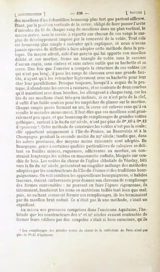 L COASTRUCTION
         ]                        - 108-                             [ OL1LS
                                                                            ]
desmoellonsd'un échantillonbeaucoupplus fort quepartout ailleurs,
Étant,parlaposition
                  verticale la.cerce,obligé fairepasser
                          de               de         l'arête
d'intrados du lit de chaque rang de moellons dans un plan vertical, le
maçon arrive, sansle savoir, à répartir sur chacun de ces rangs le sur-
plusde développeineui
                   imposé la concavité la voûte.Toutcela
                        par          de
esl beaucoupplus simple a exécuterqu'à expliquer, et nous n'avons
jamaiséprouvé difficulté à faireadoptercette méthodedansla pra-
             de
tique. Un maçonadroit, aidéd'un garçonqui lui apporteson moellon
débité et son mortier, ferme un triangle de voûte sans le secours
d'aucun engin, sans cintres et sansautres outils que sa hachette et sa
cerce, Une fois que l'ouvrier a compris la structure de ces voûtes (ce
qui n'est paslong), il poseles rangsde claveaux
                                              avecune grandefaci-
lité, n'ayant qu'à les retoucher légèrement avecsa hachette pour leur
ôter leur parallélisme. Presque toujours, lorsqu'il a acquis de la pra-
tique, il abandonneles cercesà rainures, et secontente de deux courbes
qu'il maintient avecdeux broches, les allongeant à chaquerang, car les
lits de ces moellons étant très-peu inclinés, si ce n'est près de la clef,
il suffit d'un faible soutien pour les empêcher de glisser sur le mortier.
Chaquerangée posée formant un arc, la cerce est enlevéesansqu'il en
résulte le moindre mouvement.Il faut dire que cesmoellons sont géné-
ralement peu épais,et que beaucoupde remplissagesde grandes voûtes
gothiques, surtout à la tin du xucsiècle, n'ont pas plus de O10,10 Om,12
                                                                   à
d'ep;ii^seur '. Cette méthodede construire les voûtes n'est pas la seule;
elle appartient uniquement à l'Ile-de-France, au Beauvaisis et à la
Champagne,     pendant la secondemoitié du xne siècle; tandis que, dans
les autres provinces, des moyens moins raisonnes sont adoptés. En
Bourgogne,grâceà certainesqualités particulières de calcaires sedéli-
tant en feuilles minces, rugueuses, adhérentes au mortier, on con-
struisit longtemps les voûtes en maçonnerie enduite, bloquée sur cou-
chis de bois. Les voûtes du chSur de l'église abbatiale de Vézelay,bâti
vers la fin du xnesiècle,présententun singulier mélange méthodes
                                                       des
adoptéespar les constructeurs de l'Ile-de-France et des traditions bour-
guignonnes. voit combienlesappareilleurs
            On                         bourguignons, habiles
                                                   si
traceurs,étaientembarrassés donnerauxclaveaux remplissage
                          pour                 de
des formesconvenablesne pouvant fairel'épure rigoureuse,
                    :         en                        ils
tâtonnaient,
          bandaient reinsen matériaux
                  les               tailléstant bienquemal;
puis, ne sachantcommentfermer cesremplissages, lesterminaient
                                                ils
par du moellon brut enduit Cen'était paslà une méthode,c'était un
expédient.
  Au milieu cesprownces
                      comprises
                              dansl'ancienne
                                           Aquitaine,
                                                    l'ha-
bitude que les constructeurs des Xeet xie siècles avaient contractée de
fermerleursédifices des coupoles
                  par          s'étaitsi bienenracinée,
                                                     qu'ils

  1 Les remplissagesdes grandesvoûtes du chSur de la cathédrale de Paris n'ont pas
plu- de Om,15
            d'épaisseur.
 