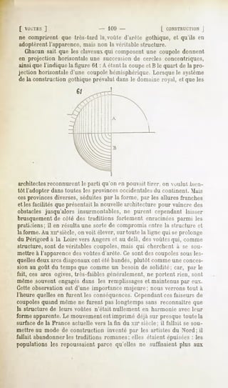 [ VUL'TES]                        - 109 -                 [ CONSTRUCTION  J
 ne comprirent que Ires-tard la,voûte d'arête gothique, et qu'ils en
 adoptèrent l'apparence, mais non la véritable structure.
   Chacun sait que les claveaux qui composent une coupole donnent
 en projection horizontale une succession de cercles concentriques,
ainsi que l'indique la figure 61 : A étant la coupe et B le quart de la pro-
jection horizontale d'une coupole hémisphérique. Lorsque le système
de la construction gothique prévalut dans le domaine royal, et que les




architectes reconnurent le parti qu'on en pouvait tirer, on voulut bien-
 tôt l'adopter dans toutes les provinces occidentalesdu continent. Mais
 cesprovinces diverses, séduites par la forme, par les allures franches
 et les facilités que présentait la nouvelle architecture pour vaincre des
 obstacles jusqu'alors insurmontables, ne purent cependant laisser
 brusquement de côté des traditions fortement enracinées parmi les
praticiens; il en résulta une sorte de compromis entre la structure et
 la forme. Au xncsiècle, on voit élever, sur toute la ligne qui seprolonge
du Périgord à la Loire vers Angers et au delà, des voûtes qui, comme
structureront de véritables coupoles, mais qui cherchent à se sou-
mettre à l'apparence des voûtes d'arête. Ce sont des coupoles sous les-
quellesdeux arcs diagonauxont été bandés, plutôt comme une conces-
sion au goût du temps que comme un besoin de solidité; car, par le
fait, ces arcs ogives, très-faibles généralement, ne portent rien, son!
même souvent engagésdans les remplissageset maintenus par eux.
Cette observation est d'une importance majeure; nous verrons tout à
l'heure quelles en furent les conséquences.Cependantcesfaiseurs de
coupoles quand même ne furent pas longtemps sans reconnaître que
la structure   de leurs voûtes   n'était nullement   en harmonie   avec leur
forme apparente.Le mouvement est imprimé déjà sur presque toute la
surface de la France actuelle vers la fin du xne siècle;   il fallait se sou-
mettre au mode de construction inventé par les artistes du Nord; il
fallait abandonner les traditions romanes; elles étaient épuisées : les
populations les repoussaientparce qu'elles ne suffisaientplus aux
 