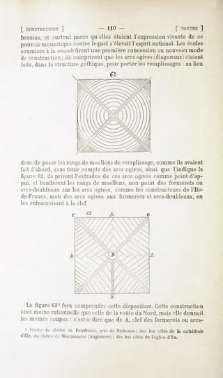 [ CONSTRUCTION
         ]                       - HO -                     [ VOUTES
                                                                  ]
besoins,et surtout parce qu'elles étaient l'expressionvivante de ce
pouvoir
      monastique
               contrelequels'élevait
                                   l'espritnational. écoles
                                                   Les
soumisesà la "/"/Wf firent une première concession au nouveaumode
de construction; ils comprirent que les arcs ogives(diagonaux)étaient
faits, dans la structure gothique, pour porteries remplissages: au lieu




doue de jtuser les rangs de moellons de remplissage,comme ils avaient
fait d'abord, sans tenir compte des arcs ogives, ainsi que l'indique la
figure 62, ils prirent l'extrados de ces arcs ogives comme point d'ap-
pui, et bandèrent les rangs de moellons, non point des formerets ou
arcs-doubleaux sur les arcs ogives, comme les constructeurs de l'Ile-
de-France, mais des arcs ogives aux formerets et arcs-doubleaux, en
les entrecroisant   à la clef.




   La figure 63' fera comprendrecette disposition.Cetteconstruction
riait moinsrationnellequecellede la voûtedu Nord,mais elle donnait
les mômescoupes: c'est-à-direque de A, clef des formeretsou arcs-
  1 Voûtes cloître de Fonlfroiile,
         du                      prèsde Narbonne; bascotés la cathédrale
                                                des      de
d'ÉLy, cloître Westminster
    du       de        (Angleterre) bascôtés l'église
                                ; des      de       d'Eu.
 