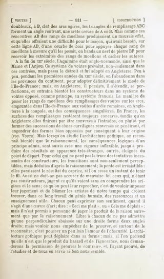 [ VOUTES]                     - 111                [ CONSTRUCTION
                                                               ]
doubleaux,à B, clef des arcsogives,les trianglesde remplissage
                                                             ABC
forment un angle rentrant, une arête creuse de A en B. Mais comme ces
rencontres AB des rangs de moellons produisaient un mauvais effet,
et qu'elles offraient une difficulté pour le maçon, qui avait besoin, sur
cette ligne AB, d'une courbede bois pour appuyer chaquerang de
moellons à mesure qu'il les posait, on banda un nerf de pierre BF pour
recevoir les extrémités des rangs de moellons et cacher les sutures
    A la fin du xii* siècle, l'Aquitaine était anglo-normande,ainsi que le
Maine et l'Anjou. Ce système de voûtes prévalut, non-seulement dans
ces contrées, mais passa le détroit et fut adopté en Angleterre. Peu à
peu, pendant les premières annéesdu xiu° siècle, on l'abandonna dans
les provinces du continent, pour adopter définitivement le mode de
l'Ile-de-France; mais, en Angleterre, il persista, il s'étendit, se per-
fectionna, et entraîna bientôt les constructeurs dans un syslème de
voûtes opposé, comme principe, au système français. La manière de
poser les rangs de moellons des remplissagesdes voûtes sur les arcs,
empruntée dans l'Ile-de-France aux voûtes d'arête romaines, en Angle-
terre à la coupole, eut des conséquences singulières. En France, les
surfaces des remplissages restèrent toujours concaves, tandis qu'en
Angleterre elles finirent par être convexesà l'intrados, ou plutôt par
former des successionsde cônescurvilignes renversés se pénétrant, et
engendrer des formes bien opposées par conséquent a leur origine
(voy. VOUTE). Mais lorsqu'on étudie l'architecture gothique, on recon-
naît bientôt que le raisonnement, les conséquences logiques d'un
principe admis, sont suivis avec une rigueur inflexible, jusqu'à pro-
duire des résultats en apparence très-étranges, outrés, éloignés du
point de départ. Pour celui qui ne perd pas la trace destentatives inces-
santesdes constructeurs, les transitions sont non-seulement percep-
tibles, mais déduites d'après le raisonnement ; la pente est irrésistible :
elles paraissent le résultat du caprice, si l'on cesse un instant de tenir
le fil. Aussi ne doit-on pas accuser de mauvaise foi ceux qui, n'étant
pas constructeurs, jugent ce qu'ils voient sans en comprendre les ori-
gines et le sens; ce qu'on peut leur reprocher, c'est de vouloir imposer
leur jugement et de blâmer les artistes de notre temps qui croient
trouver, dans ce long travail du génie humain, des ressources et un
enseignement utile. Chacun peut exprimer son sentiment, quand il
s'agit d'une oeuvred'art ; dire : «Ceci me plaît », ou « Celame déplaît »;
mais il n'est permis à personne de juger le produit de la raison autre-
ment que par le raisonnement. Libre à chacun de ne pas admettre
qu'une perpendiculaire abaisséesur une droite forme deux angles
droits; mais vouloir nous empêcher de le prouver, et surtout de le
reconnaître, c'est pousserun peu loin l'amour de l'obscurité. L'archi-
tecture gothique peut déplaire dans sa forme; mais, si l'on prétend
qu'elle n'est que le produit du hasard et de l'ignorance, nous deman-
derons la permission de prouver le contraire, ei, l'ayant prouvé, de
l'étudier   et de nous en senir   si bon nous   semble.
 