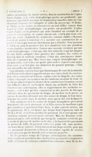 [ CONSTRUCTION
         J                              -4-                         [ APERÇU
                                                                          J
uilain> ou lambour, ils étaient arrivés, dans la construction de l'église
Saiiile-Sopilie,à la voûte hémisphérique
                                       portée sur pendentifs : pas
immense,qui établit une ligne de démarcationtranchéeentreles con-
structions romaines de l'antiquité et celles du moyen âge. Ni Rome,
ni l'Ilalie, ni les Gaules, ne laissent voir un seul édifice romain dans
lequel la voùle hémisphérique portée sur pendentifs.
                            soit                   L'église
Sainte-Sophie la première qui nous fournisseun exemplede ce
              est
genrede construction,et, commechacunsait, c'est la plus vastecou-
pole qui existe. Commentles architectesromains établis à Byzance
elaienl-ils   arrivés   à concevoir   et à exécuter   une construction   de ce
genre?C'estcequenousne chercherons à démêler.Nousprenons
                                              pas
I " l'ail là où, pour la première fois, il se manifesteavec une grandeur,
cl une IVanrliisr incontestées. Couvrir une enceinte circulaire par une
,>ùlehémisphérique,
                   c'était une idée fort naturelleet qui fut adoptée
de, uni1haute antiquité; faire pénétrer des cylindres, des voûtes en
berceau dans le tambour circulaire,           c'était une conséquence immé-
diate de ce premier pas. Maiséleverune coupole hémisphériquesur
un plan carré, c'est-à-dire sur quatre piles isolées et poséesaux angles
d'un carré, ce n'était plus une déduction du premier principe, c'était
une iinioairoiï des plus hardies.
   Cependantles constructeurs que Charlemagnefit venir de Lombardie
et d'Orient en Occidentn'apportèrent pas aveceux ce mode de construc-
tion; ils secontentèrent d'élever, comme à Aix-la-Chapelle, desvoûtes
à base octogonale ou circulaire sur des tambours montant de fond. Ce
ne lui (pie plus lard que les dérivés de la construction byzantine eurent
une influence directe en Occident. Quant aux méthodes de bâtir des
constructeurs carlovingiens, elles se rapprochaient des méthodes ro-
maines, c'est-à-dire qu'elles consistaient en des massifs de blocages
enfermés dans des parements de brique, de moellon ou de pierre, ou
encore de moellon alternant avec,des assisesde brique, le tout main-
tenu par des joints épais de mortier, ainsi que le fait voir la figure 1.
  Nous indiquons en A les assisesde briques triangulaires présentant
leur grand côté sur le parement, et en B les assisesde moellons à peu
près réguliers el présentant leurs faces, le plus souvent carrées, sur
les parements. En G, est figurée une brique dont l'épaisseur varie de
Om,0ià 0"',0o, et en D un moellon de parement. Ce n'était qu'une con-
struction     romaine   grossièrement    exécutée. Mais les Romains      n'em-
ployaient guère cette méthode que lorsqu'ils voulaient revêtir les pa-
i "mentsdeplacages marbreou de stuc; s'ils faisaientdesparements
                 de
de pierres de taille, ils posaient celles-ci à joints vifs, sans mortier,
MU-
  leurs lits de carrière, et leur laissaient large assiette,pour que
                                           une
ces parements devinssent réellement un renfort capable de résister
à une pression que les massifs seuls n'eussent pu porter.
  Dès les premiers temps de l'époque carlovingienne, les construc-
teursvoulurentaussiéleverdesconstructions
                                        parementées pierre de
                                                  en
taille, à 1instar de certaines constructions romaines; mais ils ne dis-
 