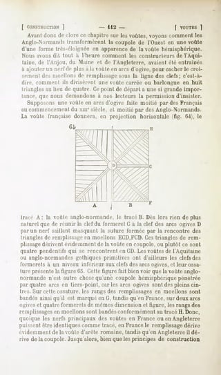 [ CONSTRUCTION
           ]                     -112 -                       [ VOUTKS
                                                                     ]
   Avantdonc de clore ce chapitresur lesvoûtes,voyonscommentles
Anglo-Normands transformèrent la coupole de l'Ouest en une voûte
d'une forme très-éloignée en apparencede la voûte hémisphérique.
Nous avons dit tout à l'heure comment les constructeurs de l'Aqui-
 taine, de l'Anjou, du Maine et de l'Angleterre, avaient élé entraînés
à ajouter un nerf de plu> a la voûte en arcs d'ogive, pour cacher le croi-
sement des moellons de remplissagesous la ligne des ctefs; c'est-à-
dire, comment ils divisèrent une voûte carrée ou barlongue en huit
triangles au lieu de quatre. Cepoint de départ a une si grande impor-
tance, que nous demandons à nos lecteurs la permission d'insister.
   SuppoMins une voûte en arcs d'ogive faite moitié par des Français
au commencementdu xmesiècle, et moitié par des Anglo-Normands.
La voûte française donnera, en projection horizontale (fig. 64), le




 tracé A; la voûte anglo-normande, le tracé B. Dès lors rien déplus
 naturel que de réunir la clef du formeret C à la clef des arcs ogives D
 par un nerf saillant masquant la suture formée par la rencontre des
 triangles de remplissageen moellons ECD,FCD.      Ces triangles de rem-
 plissagedérivent é idemment de la voûte en coupole, ou plutôt ce sont
quatre pendentifs qui se rencontrent en CD.Les voûtes de l'Aquitaine
ou anglo-normandes gothiques primitives ont d'ailleurs les clefs des
formerets à un niveau inférieur aux clefs des arcs ogives, et leur ossa-
ture présentela figure 65. Cette figure fait bien voir que la voûte anglo-
normande n'est autre chosequ'une coupole hémisphérique pénétrée
par quatre arcs en tiers-point, car les arcs ogives sont des pleins cin-
tres. Sur cette ossature, les rangs des remplissages en moellons sont
bandés ainsi qu'il est marqué en G, tandis qu'en France, sur deux arcs
ogiveset quatre formerets de mêmesdimension et figure, les rangs des
remplissagesen moellons sont bandésconformément au tracé H. Donc,
quoique les nerfs principaux des voûtes en France ou en Angleterre
puissent être identiques comme tracé, en France le remplissagedérive
évidemment de la voûte d'arête romaine, tandis qu'en Angleterre il dé-
rive de la coupole.Jusqu'alors,
                              bien quelesprincipes de construction
 