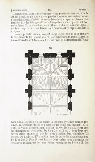 [ CONSTRUCTION
         J                      - 114-                      L VOUTES
                                                                  ]
  Pendant dansl'Ile-de-France les provinces
        que,                ef            voisines, la fin
                                                  à
du xiie siècle,on ne faisaitguèreque desvoûtesen arcs ogivescroisés
d'arcs-doubleaux,  c'est-à-direengendrées
                                        toujours par un plan carréet
ferméespar destriangles remplissage
                      de          biaisv
                                       ainsi quele fait voir
notre figure .j.l, on cherchait,dansl'Ouest,à obtenir la mêmelégèreté
réelleet apparente,
                 maistoujoursen conservant
                                         quelque
                                               chose la
                                                   de
o iupole.
  11
   existe,prèsde Saumur,unepetite églisequi indiquede la manière
laplusévidente incertitudes constructeurs l'Ouest
             les          des             de       entreles
innovations architectes domaine
          des         du      royalet lestraditions l'Aqui-
                                                  de




taine : c'est l'église de Mouliherne; là les deux systèmessont en pré-
sence.La première travéede l'édifice à une seulenef, touchant la fa-
ç-ide, est voûtée conformément au pian (fig. 66). De A en B, est un gros
arc-doubleau en tiers-point. De A en G et de B en D, sont deux arcs
ogivesbrisés,qui ne sont quedes toresà section demi-circulaire. Un
second arc-doubleau EF à section pareille croise les deux diagonales.
De E en G et de F en G, sont bandés deux autres arcs diagonaux se-
condaires rencontrant les arcs ogives principaux en I et en K. Les
 