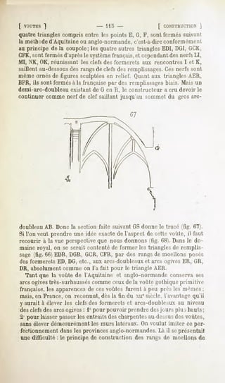 [ VOUTES  "]                    - 115 -              [ CONSTHUCT10N  ]
quatre triangles compris entre les points E, G, F, sont fermés suivant
la méthoded'Aquitaine ou anglo-normande,c'est-à-direconformément,
au principe de la coupole; les quatre autres triangles EDI, DG1,GCK,
CFK,sont fermés d'après le systèmefrançais, et cependantdes nerfs LI,
MI, NK, OK, réunissant les clefs des formerets aux rencontres I et K,
saillent au-dessous rangsde clefsdesremplissages. nerfs sont
                  des                           Ces
même ornés de figures sculptées en relief. Quant aux triangles AER,
BFR, ils sont fermés à la française par des remplissages biais. Mais un
demi-arc-doubleau existant de G en R, le constructeur a cru devoir le
continuer comme nerf de clef saillant jusqu'au sommet du gros arc-




doubleau AB. Donc la section faite suivant GS donne le tracé (fig. 67).
Si l'on veut prendre une idée exacte de l'aspect de cette voûte,  faut
recourir à la vue perspective que nous donnons (fig. 68). Dans le do-
maine royal, on se serait contenté de fermer les triangles de remplis-
sage (fig. 66) EDR, DGR, GCR,CFR, par des rangs de moellons posés
des formerets ED, DG, etc., aux arcs-doubleaux et arcs ogives ER, GR,
DR, absolument comme on l'a fait pour le triangle AER.
   Tant que la voûte de l'Aquitaine et anglo-normande conserva ses
arcsogivestrès-surhausséscomme ceux de la voûte gothique primitive
française, les apparencesde ces voûtes furent à peu près les niâmes ;
mais, en France, on reconnut, dès la fin du xnesiècle, l'avantage qu'il
y aurait à élever les clefs des formerets et arcs-doubleaux au niveau
des clefs des arcs ogives: 1° pour pouvoir prendre desjours plu; hauts;
21 pour laisser passer les entraits des charpentes au-dessusdes voûtes,
sans élever démesurément les murs latéraux. On voulut imiter ce per-
fectionnement dans les provinces anglo-normandes.Là il seprésentait
une difficulté : le principe de construction des rangs de moellons de
 