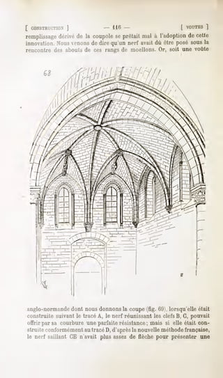 [ CONSTRUCTION'
              ]             - 116 -                     [ VOUTES  ]
remplissagedérivé de la coupolese prêtait mal à l'adoption de cette
innovation.Nousvenonsde dire qu'un nerf avait dû être posé sousla
rencontre des abouts de ces rangs de moellons. Or, soit une voûte




anglo-normande dont nous donnons la coupe (fig. 69j, lorsqu'elle était
construite suivant le tracé A, le nerf réunissant les clefs B, G, pouvait
offrir par sa courbure une parfaite résistance; mais si elle était con-
struite conformément au tracé D, d'après la nouvelle méthode française,
le nerf saillant CE n'avait plus assez de flèche pour présenter une
 