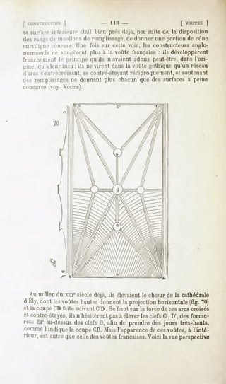 [' nONSTMlT.TIûN
            ]                 -   US -                        [ VOUTES
                                                                    ]
sa surf.irë iiilt'nriin1 riait bien pivs déjà, par suite de la disposition
des rangs de moellons de remplissage,de donner une portion de cône
curviligne concave, l'ne fois sur celte voie, les constructeurs anglo-
normands ne sniijji'rt'nt plus à la voûte française : ils développèrent
franchement le principe qu'ils n'avaient admis peut-être, dans l'ori-
gine, qu'à leur insu; ils ne virent dans la voûte gothique qu'un réseau
d'arcs s'entrecroisant, se contre-étayanl réciproquement, et soutenant
des remplissages ne donnant plus chacun que des surfaces à peine
concaves (voy. VOUTE).




  Au milieu du xme siècle déjà, ils élevaient le chSur de la cathédrale
d'Ely,dontlesvoûtes
                  hautes
                       donnent projection
                             la          horizontale 70)
                                                   (fig.
et la coupe CD faite suivant C'D'. Sefiant sur la force de cesarcs croisés
et contre-étayés, n'hésitèrentpasà éleverlesclefsG', D', desforme-
                ils
rets EF au-dessus clefsG,afin de prendredes jours très-hauts,
                  des
comme  l'indiquela coupe Maisl'apparence cesvoûtes, l'inté-
                        CD.            de            à
rieur,estautre celle voûtes
              que  des    françaises. lavue
                                   Voici  perspective
 