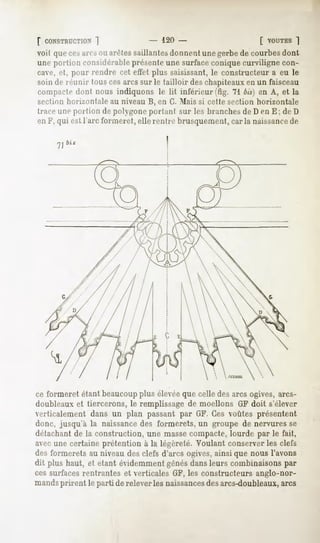 f CONSTRUCTION
          ]                       - 120 -                        [ VOUTES
                                                                       ~|
voit que cesairs ou arêtes saillantes donnent une gerbe de courbes dont
une portion considérable présenteune surface conique curviligne con-
cave, et, pour rendre cet effet plus saisissant, le constructeur a eu le
soin de réunir tous cesarcs sur le tailloir des chapiteaux en un faisceau
compacte dont nous indiquons le lit inférieur .'tig. 71 bis) en A, et la
section horizontale   au niveau B, en G. Mais si cette section   horizontale
trace une portion de polygone portant sur les branches de D en E; de D
en F, qui est l'arc formeret, elle rentre brusquement, caria naissancede




ce formeret étant beaucoupplus élevéeque celle des arcs ogives, arcs-
doubleaux et tiercerons, le remplissage de moellons GF doit s'élever
eiticalement dans un plan passant par GF. Ces voûtes présentent
donc, jusqu'à la naissancedes formerets, un groupe de nervures se
détachant de la construction, une masse compacte, lourde par le fait,
avecune certaine prétention à la légèreté. Voulant conserver les clefs
des formerets au niveau des clefs d'arcs ogives, ainsi que nous l'avons
dit plus haut, et étant évidemment gênésdans leurs combinaisons par
ces surfaces rentrantes et verticales GF, les constructeurs anglo-nor-
mandsprirent le parti de relever les naissances arcs-doubleaux,arcs
                                               des
 