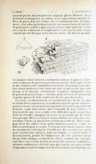 [ APERÇU
      ]                              -5-                      [ r.f,NsTnrmus
                                                                           ]
posaientpasdes moyenspuissantsemployés les Romains: ils ne
                                             par
pouvaientni transporter, ni surtout éleverà.une certainehauteurde.-.
blocsde pierre d'un fort volume. Ils secontentèrentdonc de l'appa-
rence, c'est-à-dire qu'ils dressèrent des parements formés de placages
de pierre posés délit le plus souvent d'unefaibleépaisseur,
              en                    et                    évilanl
avec soin les évidements et remplissant les vides laissésentre ces pa-
vements par des blocages noyés dans le mortier. Ils allèrent quelque-




fois jusqu'à vouloir imiter la construction romaine d'appareil, en po-
sant cesplacagesde pierre à joints vifs sans mortier. Il n'est pas besoin
de dire combien cette construction est vicieuse,d'autant que leurs mm
tiers étaient médiocres, leur chaux mal cuite ou mal éteinte, leur sable
terreux et les blocages extrêmement irréguliers. Uuelquefois aussi
ils prirent un moyen terme, c'est-à-direqu'ils éleveivn! des paremenls
en petites pierres de taille réunies par des lits épais de mortier.
   Ces essais, ces tâtonnements ne constituaient pas un art. Si, dans
les détails de la construction, les architectes faisaient preuve d'un très-
médiocre savoir, s'ils ne pouvaient qu'imiter fort mal les procédés des
Romains, à plus forte raison, dans l'ensemble de leurs bâtisses, .se
trouvaient-ils sans cesse acculés à des difficultés qu'ils étaient hors
d'état de résoudre : manquant de savoir, ne possédant que des tradi-
tions presque effacées,  n'ayant ni ouvriers habiles, ni engins puissants,
marchant   à tâtons, ils durent faire et ils firent en effet des effort s inuuïj
pour élever des édifices d'une petite dimension, pour les rendre so-
lides et surtout pour les voûter. C'est là qu'on reconnaît toujours, dans
les monuments carlovingiens, l'insuffisance des constructeurs, qu'un
peut constater leur embarras, leurs incertitudes, et souvent même <e
découragement, produit de l'impuissance. De cette ignorance même
des procédés antiques, et surtout des efforts constants des construc-
teurs du ixc au xie siècle, il sortit un art de bâtir nouveau : résultat d'ex-
périences malheureusesd'abord, mais qui, répétéesavec persévérance
et une suite non interrompue de perfectionnements, tracèrent une voie
 