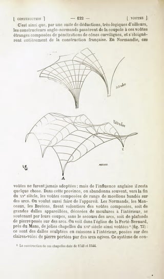 1             " 122-                [ VOUTES  J
  C'estainsique,par unesuitededéductions,
                                       très-logiques
                                                   d'ailleurs,
lesconstructeursanglo-normands
                             passèrent la coupoleà cesvoûtes
                                     de
étranges
       composées pénétrations cônes
              de            de    curvilignes, s'éloignè-
                                             et
rent entièrement de la construction         française. En Normandie, ces




voûtes ne furent jamais adoptées; mais de l'influence anglaise il resta
quelque chose. Danscette province, on abandonna souvent, vers la fin
du xvesiècle, les voûtes composéesde rangs de moellons bandés sur
des arcs. On voulut aussi faire de l'appareil. Les Normands, les Man-
ceaux, les Bretons, firent volontiers des voûtes composées, soit de
grandes dalles appareillées, décorées de moulures à l'intérieur, se
soutenant par leurs coupes, sans le secoursdes arcs, soit de plafonds
de pierreposéssur desarcs.Onvoit dansl'église de laFerté-Bernard,
près du Mans,de jolies chapelles xviesiècleainsi voûtées (fig. 73):
                                du                      '
ce sont desdalles sculptéesen caissons l'intérieur, poséessur des
                                      à
claires-voies pierreportées desarcsogives. système con-
            de            par            Ce      de
 1 La construction ceschapelles
                 de           date de 1"43et 1544.
 