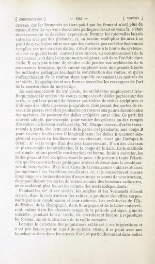 [ CONSTRUCTION
            ]             124-                   L "UTESJ
carrées, lesformerets tiers-pointqui lesfermentn'ont plusde
       car          en
raison d'être.Le sv-,leme
                        desvoùles
                                gothiquesdevaitenvenir là, c'était
nécessairement dernière expression.Fermer les intervalleslaissés
                sa
entrelesarcspardesplafonds, au besoin,
                          et,        multiplier lesarcsà ce
point de n'avoirplus entreeuxquedessurfaces  pouvantêtre facilement
rempliespar uneou deuxdalles, c'était arriver à )a limite du système,
et c'est ce qui fut tenté, souventavecsuccès, commencement la
                                            au                  de
renaissance,soit dans les monuments religieux, soit dans l'architecture
civile. Il convient même de rendre cette justice aux architectes de la
renaissance
          française,qu'ils surent employeravecune grandeliberté
les méthodesgothiquestouchantla constructiondes voûtes,et qu'en
s'affranchissant de la routine dans laquelle se tenaient les maîtres du
xvesiècle, ils appliquèrent aux formes nouvelles les ressourcesde l'art
de la construction du moyen âge.
   Au commencement du xvi" siècle, les architectes employèrent très-
frequemmcni le s sifine de voûtes composéesde dalles portées sur des
nerfs, ce qui leur permit de décorer ces voûtes de riches sculptures et
(I obtenir des effets inconnus jusqu'alors. Composant des sortes de ré-
seauxde pierre, avecclefs pendantesou rosacesaux points de rencontre
des nervures, ils posèrent des dalles sculptées entre elles. Ce parti fut
souvent adopté, par exemple, pour voûter des galeries ou des rampes
d'escaliers en berceau surbaissé(fig. 74). Chaqueclaveaud'arête trans-
versaleA porte, des deux côtés de la petite clef pendante, une coupe B
pour recevoir les claveaux G longitudinaux ; les dalles D viennent sim-
plement reposer en feuillures sur ces claveaux, ainsi que l'indique le
détail : A' est la coupe d'un des arcs transversaux, B' un des claveaux
de plates-bandeslongitudinales, D' la coupede la dalle. Cette méthode
est simple, et une pareille construction est bonne, facile à exécuter, les
dalles pouvant être sculptéesavant la pose; elle présente toute l'élasti-
cité que les constructeurs gothiques avaient obtenue dans lu combinai-
son de leurs ouïes.   Mai-, le-, artistes de la renaissance oublièrent   assez
proinplemeiil   ces Iraditions excellentes, et, s'ils conservèrent encore
longtemps ces formes dérivées d'un principe raisonné de construction,
ils appareillèrent cessortie de voûtes comme des berceaux ordinaires,
ne considérant plus les arêtes comme des nerfs indépendants.
   Pendant les xve et xvie siècles, les Anglais et les Normands étaient
arrives, dans la construction des voûtes, à produire des effets surpre-
nants par leur combinaison et leur richesse. Les architectes de l'Ile-
de-France, de la Champagne,de la Bourgogne et de la Loire conservè-
rent, mêmedans les derniers tempsde la période gothique, plus de
sobriété; pendant le xvi" siècle,ils cherchèrentbientôt à reproduire
les formes, sinon la structure de la voûte romaine.
  Lorsquele caractèredes populationsest laisséà sesinspirationset
n'est pas fausséparmi esprit de systèmeétroit, il se peint avecune
franchise entière dans les Suvres d'art, et particulièrement dans celles
 