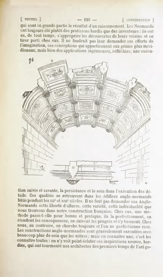 [ VOUTES  ]                    - 125 -                  [ CONSTRUCTION   ]
qui sont en grande partie le résultat d'un raisonnement Les Normands
ont toujours été plutôt des praticiens hardis que des inventeurs : ils ont
su, de tout temps, s'approprier les découvertes de leurs voisins et en
tirer parti chez eux, II ne faudrait pas leur demanderces efforts de
l'imagination,cesconceptions appartiennent géniesplus méri-
                               qui              aux
dionaux, mais bien des applications ingénieuses, réfléchies, une exécu-




tion suivie et savante,la persistance et le soin dans l'exécution des dé-
tails. Ces qualités se retrouvent dans les édifices anglo-normands
bâtis pendant lesxn*et xmesiècles. Il ne faut pas demander aux Anglo-
Normands cette liberté d'allures, cette variété, cette individualité que
nous trouvons dans notre construction française. Chez eux, une mé-
thode passe-t-elle pour bonne et pratique, ils la perfectionnent, en
étendent les conséquences,en suivent les progrès et s'y tiennent, Chez
nous, au contraire, on cherche toujours et l'on ne perfectionne rien.
Les constructions anglo-normandes sont généralement exécutéesavec
beaucoupplus de soin que les nôtres; mais en connaître une, c'est les
connaître toutes : on n'y voit point éclater cesinspirai ions neuves,har-
dies, qui ont tourmenté nos architectes des premiers temps de l'art go-
 