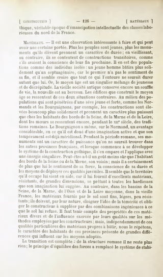 [ CONSTRUCTION  ]            126 -                  [ MATÉRIAUX]
thique, véritableépoqued'émancipation
                                    intellectuelledesclasseslabo-
rieuses du nord de la France.

  MATÉRIAUX. est une observation intéressante à faire et qui peut
              --Il
avoir une certaine portée. Plus les peuples sont jeunes, plus les monu-
ments qu'ils élèventprennent un caractèrede durée; en vieillissant,
au contraire, ils se contentent de constructions     transitoires,   comme
s'ils avaient la conscience de leur fin prochaine. Il en est des popula-
tions comme des individus isolés : un jeune homme bâtira plus soli-
dement qu'un septuagénaire, car le premier n'a pas le sentiment de
sa fin, et il semble croire que tout ce qui l'entoure ne saurait durer
autant que lui. Or, le moyen âge est un singulier mélange de jeunesse
et de décrépitude. La vieille société antique conserveencore un souffle
de vie, la nouvelle est au berceau. Les édifices que construit le moyen
âge se ressentent de ces deux situations contraires. Au milieu des po-
pulations qui sont pénétréesd'une sèvejeune et forte, comme les Nor-
mands et les Bourguignons, par exemple, les constructions sont éle-
vées beaucoupplus solidement et prennent un caractère plus puissant
que chez les habitants des bords de la Seine, de la Marne et de la Loire,
dont les mSurs seressentent encore, pendant le XH*siècle, des tradi-
tions romaines. Le Bourguignon a même, sur le Normand, un avantage
considérable, en ce qu'il est doué d'une imagination active et que son
tempérament est déjà méridional. Pendant la période romane, ses mo-
numents ont un caractère de puissance qu'on ne saurait trouver dans
les autres provinces françaises, et lorsque commence à se développer
le systèmede la construction gothique, il s'en empare et l'applique avec
une énergie singulière. Peut-être a-t-il un goût moins sûr que l'habitant
des bords de la Seine ou de lu Marne, son voisin ; mais il a certainement
de plus que lui le sentiment de sa force, la conscience de sa durée et
les moyensde déployer cesqualités juvéniles. Il sembleque le territoire
qu'il occupe lui vient en aide, car il lui fournit d'excellents matériaux,
résistants, de grandes dimensions, se prêtant à toutes les hardiesses
que son imagination lui Miggère. Au contraire, dans les bassins de la
Seine,de la Marne, de l'Oise et de la Loire moyenne,dans la vieille
France, les matériauxfournis par le sol sont fins, légers,peu résis-
tants; ils doivent, parleur nature, éloigner l'idée de la témérité et obli-
ger le constructeurà suppléerpar descombinaisons    ingénieuses ce
                                                                 à
quele sol lui refuse.Il faut tenir compte despropriétésde ces maté-
riaux divers et de l'influence exercéepar leurs qualités sur les mé-
thodesemployées lesconstructeurs mais,indépendamment ces
                  par                 ;                        de
qualitésparticulièresdes matériauxpropresà bâtir, nous le répétons,
le caractèredes habitantsde ces provincesprésentede grandesdiffé-
rences qui influent sur les moyens adoptés.
   La transitionestcomplète de la structureromane ne resteplus
                             :                   il
rien; le principed'équilibre forces remplacé système stabi-
                            des     a         le      de
 