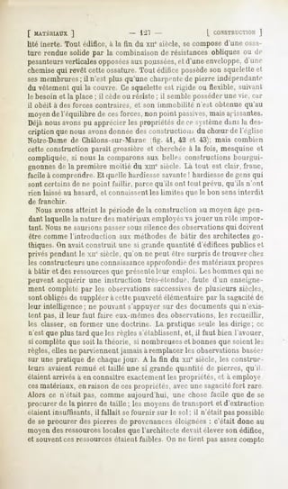 [ MATÉRIAUX
         ]                           -21                  [ CONSTRUCTION
                                                                     ]
lité inerte. Tout édifice, à la fin du xir siècle, se compose d'une ossa-
ture rendue solide par la combinaison de résistances obliques ou de
pesanteurs
         verticalesopposées poussées, d'uneenveloppe,
                            aux         et              d'une
chemise revêt cetteossature.Tout édifice possède squelette
       qui                                     son         et
sesmembrures il n'est plus qu'unecharpente pierre indépendante
              ;                           de
du vêtement qui la couvre. Ce squelette est rigide ou flexible, suivant
le besoin et la place; il cèdeou résiste ; il semble posséderune vie, car
il obéit à des forces contraires, et son immobilité n'est obtenue qu'au
moyen de l'équilibre de cesforces, non point passives,mais agissantes.
Déjànousavonspu apprécierlespropriétésdece systèmedansla des-
cription que nous avonsdonnée des construction.-,du chSur de l'église
Notre-Dame de Châlons-sur-Marne itig. 41, 42 et 43); mais combien
cette construction paraît grossière et cherchée à la fois, mesquine et
compliquée, si nous la comparons aux belles constructions bourgui-
gnonnes de la première moitié du xme siècle. Là tout est clair, franc,
facile à comprendre. Et quelle hardiesse savante! hardiessede gens qui
sont certains de ne point faillir, parcequ'ils ont tout prévu, qu'ils n'ont
rien laissé au hasard, et connaissentles limites que le bon sens interdit
de franchir.
   Nous avons atteint la période delà construction au moyen âge pen-
dant laquelle la nature des matériaux employés va jouer un rôle impor-
 tant. Nous ne saurions passer sous silence des observations qui doivent
être comme l'introduction aux méthodes de bâtir des architectes go-
thiques. On avait construit une si grande quantité d'édifices publics et
privés pendant le xiie siècle, qu'on ne peut être surpris de trouver chez
les constructeurs une connaissanceapprofondie des matériaux propres
à bâtir et des ressourcesque présenteleur emploi. Los hommes qui HP
peuvent acquérir une instruction très-étendue, faute d'un enseigne-
ment complété par les observations successivesde plusieurs siècles,
sont obligés de suppléer à celle pauvretéélémentaire par la sagacitéde
leur intelligence ; ne pouvant s'appuyer sur des documents qui n'exis-
tent pas, il leur faut faire eux-mêmes des observations, les recueillir,
les classer, en former une doctrine. La pratique seule les dirige; ce
n'est que plus tard que les règles s'établissent, et, il faut bien l'avouer,
si complète que soit la théorie, si nombreuseset bonnes que soient les
règles, elles ne parviennent jamais à remplacer les observations baséer
sur une pratique de chaque jour. A la fin du xne siècle, les construc-
teurs avaient remué et taillé une si grande quantité de pierres, qu'ii
étaient arrivés à en connaître exaclement les propriétés, et à employé
cesmatériaux, en raison de cespropriétés, avec une sagacitéfort rare
Alors ce n'était pas, comme aujourd'hui, une chose facile que de se
procurerde la pierre de taille; les moyensde transport et d'extraction.
étaient insuffisants, il fallait sefournir sur le sol ; il n'était pas possible
de se procurer des pierres de provenances éloignées : c'était donc au
moyen des ressourceslocales que l'architecte devait élever son édifice,
et souventces ressourcesétaient faibles. On ne tient pas assezcompte
 