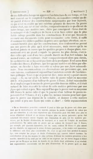 [ CONSTIUT.TIMN
           ]                         - 128 -                          [ MATÉRIAUX
                                                                               ]
 de cesdifticullés lorsqu'onappréciel'architecturede cestemps,et l'on
 met souvent sur le compte de l'architecte, on considère comme un dé-
 sir puéril d'eleer desconstructions
                                    surprenantes leur légèreté,
                                               par
 cequi n'estm réalité qu'une extrême pénurie de moyens.La pierre
 à bâtir était, aux xir et Mil1 siècles,comparativement à cequ elle est de
 notre temp-, un»' malien- rare, chère par conséquent force était de
                                                    :
 la ménager cl de l'employer de façon à n'en faire entrer que le plus
 faible cubage possible dans les constructions. 11n'est pas besoin de
 recourir aux dormnciils écrits pour reconnaître cette vérité, il suffit
 d'examiner les édificespublics ou privés avec quelque attention; on re-
 connaît bientôt alors que les constructeurs, non-seulement ne posent
 pas une pierre de plus qu'il n'est nécessaire,mais encorequ'ils ne
 niellent jamais en (euvre que les qualités propres à chaqueplace, éco-
 nomisant avec un grand scrupule les pierres les plus chères, c'est-à-
 dire celles qui sont d'une très-grande dureté ou d'un fort volume. La
 main-d'Suvre, au contraire, étant comparativement alors peu élevée,
 les archilecles ne se faisaient pas taule de la prodiguer. Il est assez dans
l'ordre des choses,d'ailleurs, que lorsqu'une matière est chère par elle-
même, on cherche à faire ressortir sa valeur par une façon extraordi-
 naire. Nous recommandons ces observations aux personnes qui, non
sans raisons, condamnent aujourd'hui l'imitation servile de l'architec-
ture gothique. Voici ce qu'on pourrait dire, mais on n'y a point encore
songé: .<Si, au xnesiècle, le mètre cube de pierre valait en moyenne
l'un fr. et la journée d'un tailleur de pierre 1 franc, il était raisonnable
de n'employer que le moins de pierre possible dansun édifice, et il était
naturel de faire ressortir la valeur de cette matière précieuse par une
/'nniit qui coulait si peu. Mais aujourd'hui que la pierre vaut en moyenne
 loi) francs le mètre cube et que la journée d'un tailleur de pierre re-
présente6 et 7 francs, il n'y a plus les mêmes raisons pourtant épar-
gner la pierre aux dépens de la solidité, et donner à cette matière
qui coûte si peu une façon qui coûte si cher1. » Cette argumentation

   i On se demanderapeut-être commentil peut se faire que la pierre soit chère pen-
dant que la main-d'Suvre est bon marché,puisque la pierre n'acquiert de valeurque
par son extraction A cola nous répondrons   que l'extraction peut être faite avec plus ou
moins d'habileté d'abord et au moyen d'engins plus ou moins puissants qu'un état
                                                                             ;
industriel très-avancé amène toujours une diminution de prix sur les matières pre-
mières,par la facilité d'extraction, de transport, et à cause de l'emploi de machines
perfectionnées. mètre cube de pierre qui ne coûtera de transport que 5 francs,
                Un
par exemple, par quarantekilomètres, sur un canal, coûtera 20 francs et plus amené
sur des chariots, en supposant mêmedistanceparcourue, si les routessont mauvaises,
                              la
la différencesera bien plus considérable.  Or, c'est ce qui avait lieu pendantle moyen
âge, sanscompter les péageset droits d'extraction,qui souvent étaient énormes. La
centralisationest un desmoyensles plus certains d'obtenir les matièrespremièresà bon
marché.Autrefoisil n'y avait pasun abbé ou un seigneur sur les terres duquelil fallait
passer ne fit payerun droit de transit, et, ces droits étant arbitraires, il en résultait
       qui
une augmentation
               considérable les prix d'extractionEt la preuvequ'il en était
                         sur
 