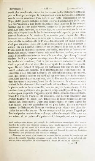 [ MATÉRIAUX
          1                             - 1-".»-                       [ CONSTRUCTION
                                                                                 ]
serait plus concluantecontre les imitateurs del'architecturegothique
que ne l'est, par exemple, comparaisond'une nef d'églisegothique
                         la
avec la carène renversée d'un navire ; car cette comparaison est un
éloge plutôt qu'unecritique, comme seraitl'assimilation de la cou-
                                  le
poledu Panthéon une ruche d'abeilles.Mais laissonslà les compa-
                 à
raison*, qui ne sont point raisons,comme dit le proverbe, et poursui-
vons. Les constructeurs, au moyen âge, ne connaissaient pas la scieau
grès,cette longuelamede fer battu au moyende laquelle,par un mou-
vement horizontal de va-et-vient, un ouvrier peut couper des blocs
énormesen tranches aussi minces que le besoin l'exige. Il est encore
soixante-dix départements en France dans lesquels cet engin si simple
n'est pas employé, et ce sont ceux généralement où l'on construit le
mieux, car on pourrait contester les avantagesde la scie au grès. La
France abonde en bancs calcaires très-variés, très-bons et faciles à ex-
traire. Ces bancs, comme chacun sait, sont durs ou tendres, minces ou
épais,
     habituellement
                  minceslorsqu'ils sont durs, épaislorsqu'ils sont
tendres. Or il y a toujours avantage,dans les constructions, à respec-
ter l'ordre de la nature ; c'est ce que les anciens ont observé souvcnl,
c'est ce qu'ont observé avec plus de scrupule les constructeurs gothi-
ques. Ils ont extrait et employé les matériaux tels que les leur don-
naient les bancs de carrière, en soumettant même les membres de l'ar-
chitecture à ces hauteurs de bancs. Ne dédoublant jamais une pierre,
ainsi que nous le faisons aujourd'hui sur nos chantiers, ils les ont po-
sées, dans leurs bâtisses, entières, c'est-à-dire avec leur cSur consen r
dans leur partie moyenne, leurs lits de dessouset de dessus, se con-
tentant de les ébousiner1. Cette méthode            esl excellente         ; elle conserve à
la pierre toute saforce naturelle, tous sesmoyens de résistance. Si tes
constructeurs gothiques des premiers temps employaient des pierres
tendres pour les points d'appui (ce qu'ils étaient souvent forcés de faire,
faute d'en trouver d'autres), ils avaient le. soin de leur conserver une
grande hauteur de banc ; car, dans ce cas, la pierre tendre est moins
sujette aux écrasements.Quant aux pierres dures, et entre autres les
plus minces, qui sont généralement les plus fortes, ils s'en servaient
comme de liaisons, de linteaux continus pour réunir des piles dis-
tantes les unes des autres ; ils en composaient les points d'appui qui
devaientporter une très-lourde charge, soit en les empilant les unes sur
les autres,si ces points d'appui étaient très-épais,
                                                   soit en les posant

ainsi, c'est que nous voyons,par exemple,les établissements  monastiquesaller SOUMTI!
chercherla pierre à des distances énormes,parce qu'elle provenait de carrièresà rux
appartenantet qu'elle n'avait qu'à suivre des routes libres de droits, tandis qu'ils ne
faisaient pas venir des matériaux très-voisins, mais qui devaient traverser des territoires
appartenant à des propriétaires non vassaux de l'abbaye.
  1 Êbousiner pierre, enlever ses
           une      c'est  sur deux les portions calcaire ont
                                  lits         du       qui
précédé complèteformation géologique suivi cette formation; en un mot, c'est enle-
       la                          ou
ver lespartiessusceptibles sedécomposerl'actionde l'air ou de l'humidité.
                        de           à
                                                                     i.     -   17
 