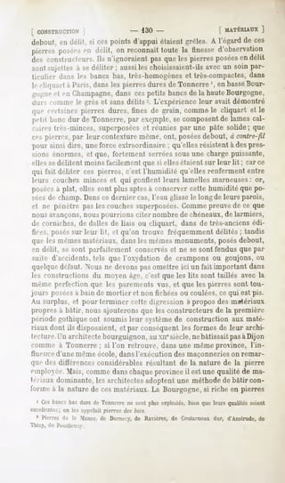 [ CONSTRUCTION                         - 130-                [ MATÉRIAUX
                                                                    ]
debout, en délit, si cespoints d'appui étaient grêles. A l'égardde ces
pierres
      posées délit, onreconnaît
           en                toutela finesse
                                           d'observation
des constructeurs. n'ignoraient pasqueles pierresposées délit
                 Ils                                  en
 sontsujettes sedéliter; aussi choisissaient-ils un soinpar-
             à               les              avec
 ticulier dans les bancs bas, très-homogènes et très-compactes, dans
 |. cli(|u;irta Paris,dansles pierresduresde Tonnerre', en basse
                                                               Bour-
 po-necl t-ii Champagne,dans ces petits bancs de la haute Bourgogne,
 ilui"->cnminc If grès et sans délits-. L'expérience leur avait démontré
 que certainespierres dures, fines de grain, commele cliquart et le
 [iciil liane dur de Tonnerre, par exemple, composent lamescal-
                                          se         de
 caires lies-minces, superposées et réunies par une pâte solide; que
 ces pierres, par leur contexture même, ont, poséesdebout, à contre-fil
 pour ainsi dire, uneforce extraordinaire; qu'ellesrésistentà despres-
 sions énormes, et que, fortement serrées sous une charge puissante,
 elles sedélitent moins facilement que si elles étaient sur leur lit ; car ce
 qui fait déliter ces pierres, c'est l'humidité qu'elles renferment entre
 leurs couches minces et qui gonflent leurs lamelles marneuses: or,
 poséesà plat, elles sont plus aptes à conserver cette humidité que po-
 séesde champ. Dans ce dernier cas, l'eau glisse le long de leurs parois,
 et ne pénètre pas les couches superposées.Comme preuvede ce que
 nous avançons,nous pourrions citer nombre de chéneaux,de larmiers,
 de corniches, de dalles de liais ou cliquart, dans de très-anciens édi-
 fices, posés sur leur lit, et qu'on trouve fréquemment délités ; tandis
 que les mêmesmatériaux, dansles mêmes monuments, posésdebout,
 en délit, se sont parfaitement conservéset ne se sont fendus que par
 suite d'accidents, tels que l'oxydation de crampons ou goujons, ou
 quelque défaut. Nous ne devonspas omettre ici un fait important dans
les constructions du moyen âg»j.c'est que les lits sont taillés avec la
 menu- p*M-i(M-tion les parements vus, et que les pierres sont tou-
                    que
jours poséesà bain de mortier et non fichées ou coulées, ce qui est pis.
Au surplus, et pour terminer cette digression à propos des matériaux
propres à bâtir, nous ajouterons que les constructeurs de la première
période gothique ont soumis leur système de construction aux maté-
riaux dont ils disposaient, et par conséquent les formes de leur archi-
tecture.Un architecte bourguignon, au xii" siècle,ne bâtissait pasàDijon
comme à Tonnerre; si l'on retrouve, dans une même province, l'in-
fhif iive d'une même école, dans l'exécution des maçonneries on remar-
quedes différences
                 considérablesrésultant de la nature de la pierre
employée. Mais,commedanschaque  provinceil estune qualité de ma-
tériaux dominante, les architectes adoptent une méthode de bâtir con-
forme a la naturede cesmatériaux.La Bourgogne, riche en pierres
                                             si
  i Ces
      bancs dursde Tonnerre sontplusexploités,
          bas             ne                 bienqueleursqualités
                                                                soient
excellentes;on les appelaitpierres des bois.
  * Pierres la Manse, Dornecy, Ravières, Cuutarnoux d'Anslrude,
          rie       de      de         de         dur,        de
Thisy, de Puuuli/n i.
 