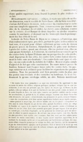[ DÉVELOPPEMENTS ]           - 131                 [ CONSTKtT.TION
                                                                 ]
 d'une qualité supérieure,nous fournit la preuvela plus évident»1
                                                                <ie
 ce fait.

    DÉVELOPPEMENTS
              (xmeSIÈCLE). A Dijon, il existe une église de medm
                        -
 cre dimension, sous le vocable de Notre-Dame ; elle fut Initie vers l^.'i :
 c'est un chef-d'Suvre       de raison, où la science du constructeur            se cache
 sous une simplicité apparente. Nous commencerons par donner une
 idée de la structure de cet éditice. Le chevet, sans collatéral, s'ouvre
sur la croisée ; il est flanqué de deux chapelles ou absides orientées
comme le sanctuaire, et donnant sur les transsepts dans le prolonge-
ment        des bas côtés de la nef.
    L'abside de Notre-Dame de Dijon ne se compose, à l'intérieur,                      que
d'un soubassementépais, peu élevé, portant despiles isolées reliées en
tout sens, et n'ayant pour clôture extérieure qu'une sorte de cloison
de pierre percée de fenêtres. Naturellement, les piles sont destinées
à porter les voûtes ; quant aux cloisons, elles ne portent rien, elles ne
sont qu'une fermeture. A l'extérieur, la construction ne consiste qu'en
des contre-forts. La figure 75donne une vue perspective de cri le abside;
étant dépourvue de bas côtés, les contre-forts contre-butenl directe-
ment la voûte sans arcs-boutants '. Ces contre-forts sont épais et soli-
des ; en eux seulsréside la stabilité de l'édifice. Rien n'est plus simple
d'aspectet de fait que cette construction. Des murs minces percés de
fenêtres ferment tout l'espacelaissé entre les contre-forts. Un pas-
sageextérieur en A est laissé pour faciliter les réparations des grandes
verrières. Tous les parements sont bien garantis contre la pluie par
des pentes sans ressauts et des corniches ou bandeaux. Ce n'est évi-
demment là qu'une enveloppe solide, un abri. Entrons maintenant

   1 On voudra bien nous permettre à ce sujet une observation. En appréciant le plus
 ou moins de mérite des édifices religieux gothiques, quelques critiques (qui ne sont pa>
 architectes, il est vrai) ont prétendu que, des églises du moyen âge en France, la plus
parfaite, celle qui indique de l,i part de l'arrhiterte une plus grande somme de talent, est
la sainte Chapelle de Paris, car cette église conserve une parfaite stabilité sans le secours
des arcs-boutants; et, partant de là, les mêmes critiques, heureux sans doute d'avoir fait
cette découverte, ont ajouté i « L'arc-boulant, étav permanent «Je|u«jnv, accusant L'impuis-
 * sancedes constructeurs, n'est donc qu'une superfétation barbare, un jeu inutile, puisque,
« même pendant le moyen âge, des artistes habiles ont MI sVn p,i-ser. » L'argument est
fort; mais la sainte Chapellen'a pasde bas cotés; partant l'architecte n'était pas obligé
de franchir cet espace et de reporter les poussées des grandes voûtes à l'extérieur en
dehorsde ces bas côtés C'est ainsi pourtant qu'on parle presquetoujours d'un art qu'on
ne connaîtpas; et la foule d'applaudir, car les praticiensne croient pas qu'il soit néces-
saire de réfuter de pareils arguments.Ils ont tort : une erreur répétée cent fois, fût-elle
desplus grossière*,m,ii< répétée avec assurance,    finit chez nous par être admiseparmi
les vérités les moins contestables;et noii> voyons encore imprimer aujourd'hui, de la
meilleurefoi du monde,sur les ar s et en particulier sur l'architecture gothique,desargu-
ments réfutés depuis lo gteni|is par la critique des faits, par l'histoire, par les monuments
et par des démonstrations  ;ippiyées l.i géométrie.
                                    sur              Tout ce travail de la vérité qui veut
se faire jour passeinap'iru au; yeux de certains critiques, qui prétendentprobablement
ne rien oublier et ne rien apprendre.
 