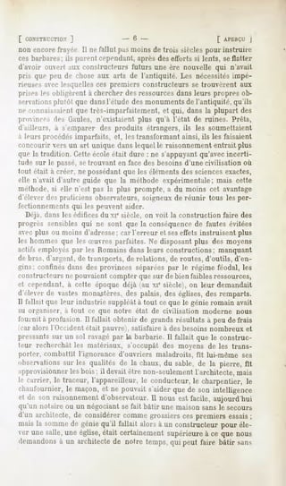 [ CONSTRUCTION   ]                  -6 -                        f APERÇU  J
non encore frayée. Il ne fallut pas moins de trois siècles pour instruire
ces barbares; ils purent cependant, après des efforts si lents, se flatter
d'avoir ouvert aux constructeurs futurs une ère nouvelle qui n'avait
pris que peu de chose aux arts de l'antiquité. Les nécessitésimpé-
rieuses avec lesquelles ces premiers constructeurs se trouvèrent aux
prises les (.Misèrent à chercher des ressources dans leurs propres ob-
sei-Nations plutôt que dansl'étude des monuments de l'antiquité, qu'ils
ne connaissaient que très-imparfaitement, et qui, dans la plupart des
proinces des Gaules, n'existaient plus qu'à l'état de ruines. Prêts,
d'ailleurs, à s'emparer des produits étrangers, ils les soumettaient
à leurs procédés imparfaits, et, les transformant ainsi, ils les faisaient
concourir vers un art unique dans lequel le raisonnement entrait plus
que la tradition. Cette école était dure : ne s'appuyant qu'avec incerti-
tude sur le passé,se trouvant en face des besoins d'une civilisation où
tout était à créer, ne possédant que les éléments des sciencesexactes,
elle n'avait d'autre guide que la méthode expérimentale; mais cette
méthode, si elle n'est pas la plus prompte, a du moins cet avantage
d'élever des praticiens observateurs, soigneux de réunir tous les per-
fectionnements qui les peuvent aider.
   Déjà, dans les édifices du xi« siècle, on voit la construction faire des
progrès sensibles qui ne sont que la conséquence de fautes évitées
avec plus ou moins d'adresse; car l'erreur et seseffets instruisent plus
les hommes que les Suvres parfaites. Ne disposant plus des moyens
actifs employés par les Romains dans leurs constructions;      manquant
de bras, d'argent, de transports, de relations, de routes, d'outils, d'en-
gins; confines dans des provinces séparées par le régime féodal, les
constructeurs ne pouvaient compter que sur de bien faibles ressources,
et cependant, à cette époque déjà (au xi* siècle), on leur demandait
d'élever de vastes monastères, des palais, des églises, des remparts.
Il fallait que leur industrie suppléât à tout ce que le génie romain avait
su organiser, a tout ce que notre état de civilisation    moderne nous
fournit à profusion. Il fallait obtenir de grands résultats à peu de frais
(car alors l'Occident était pauvre), satisfaire à des besoins nombreux et
pressants sur un sol ravagé par la barbarie. Il fallait que le construc-
teur recherchât les matériaux, s'occupât des moyens de les trans-
porter, combattit l'ignorance d'ouvriers maladroits, fit lui-même ses
observations les qualités de la chaux,du sable, de la pierre, fit
           sur
approvisionner les bois; il devait être non-seulement l'architecte, mais
le carrier, le traceur, l'appareilleur, le conducteur, le charpentier, le
chaufournier,le maçon,et ne pouvait s'aiderquede son intelligence
et de son raisonnement
                     d'observateur. nous est facile, aujourd'hui
                                     Il
qu'un notaire ou un négociant se fait bâtir une maison sans le secours
d'un architecte,de considérercommegrossierscespremiers essais      ;
mais la sommede géniequ'il fallait alors à un constructeur pour éle-
ver une salle,une église,était certainementsupérieureà ce que nous
demandons un architectede notre temps,qui peut faire bâtir sans
            à
 