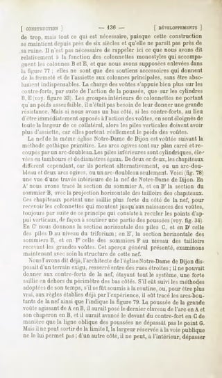 [ CONSTRUCTION
         ]                               - 136-              [ DÉVELOPPEMENT
                                                                       ]
de trop, maistout ce qui est nécessaire,
                                      puisquecette construction
semaintientdepuisprès de six siècleset qu'elle ne paraîtpas près de
saruine. Il n'est pasnécessaire rappeler ici ce que nous avonsdit
                              de
relativement     à la fonction des colonnettes monostyles qui accompa-
gnent les colonnes et E, et que nousavonssupposées
                  B                              enlevées
                                                        dans
la ti^ure 77 ; elles ne sont que des soutiens accessoiresqui donnent
de la fermeté et de l'assiette aux colonnes principales, sans être abso-
lument indispensables.La chargedes voûtes s'appuie bien plus sur les
«"outre-forts,par suite de l'action de la poussée, que sur les cylindres
li, K oy. figure 33). Les groupes intérieurs de colonnettes ne portant
qu'un poidsassez
               faible,il n'étaitpasbesoinde leur donnerunegrande
résistance. Mais si nous avons un bas côté, si les contre-forts,           au lieu
d'être immédiatement opposésà l'action des voûtes, en sont éloignésde
toute la largeur de ce collatéral, alors les piles verticales doivent avoir
plus d'assiette, car elles portent réellement le poids des voûtes.
   La nef de la même église Notre-Damede Dijon est voûtée suivant la
méthode gothique primitive. Les arcs ogivessont sur plan carré et re-
coupéspar un arc-doubleau.Lespiles intérieures sont cylindriques, éle--
véesen tambours et dediamètreségaux.Dedeux en deux, les chapiteaux
différent cependant, car ils portent alternativement, ou un arc-dou-
 hleau et deux arcs ogives, ou unarc-doubleau seulement. Voici (fig. 78)
 une vue d'une travée intérieure de la nef de Notre-Damede Dijon. En
A' nous avons tracé la section           du sommier    A, et en B' la section   du
sommier B, avecla projection horizontale des tailloirs des chapiteaux.
<>-, chapiteaux portent une saillie plus forte du côté de la nef, pour
 recevoir les colonnettes qui montent jusqu'aux naissances des voûtes,
 toujours par suite de ce principe qui consisteà reculer les points d'ap-
 pui verticaux, de façon à soutirer une partie des poussées(voy. fig. 34).
 KM(7 nous donnons la section Horizontale des piles G, et en D' celle
des piles D au niveau du triforium ; en E', la section horizontale              des
 sommiers      E, et en F' celle des sommiers          F au niveau   des tailloirs
receanl les grandesvoûtes.Cetaperçu général présenté,examinons
 maintenant     avec soin la structure     de cette nef.
   Nous l'avonsdit déjà,l'architectedel'égliseNotre-Dame Dijon dis-
                                                          de
 posaitd'un terrain exigu,resserré entredesrues étroites; il ne pouvait
 donner aux contre-forts de la nef, étayanttout le système,   une forte
 saillie en dehors du périmètre des bas côtés. S'il eût suivi les méthodes
 adoptées sontemps, sefût soumis laroutine,ou,pourêtreplus
        de        s'il         à
 vrai, aux règles établies déjà par l'expérience, il eût tracé les arcs-bou-
 tantsde lanef ainsiquel'indiquela figure79.La poussée la grande
                                                     de
 voûteagissant A enB, il auraitposéle dernier claveau l'arc en A et
             de                                     de
 son chaperon en B, et il aurait avancéle devant du contre-fort en G de
 manière la ligneobliquedespoussées dépassât le point G.
           que                           ne          pas
 Mais nepeutsortirdela limiteI, la largeur
      il                                 réservée lavoiepublique
                                                   à
 ne le lui permetpas; d'unautrecôté, ne peut,à l'intérieur,dépasser
                                    il
 