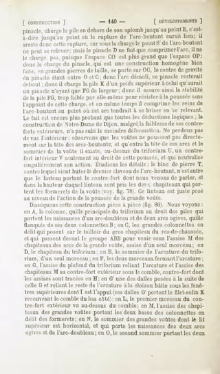 [ CONSTfirCTIOX
            ]          - 140-         [ DÉVELOPPEMENT ]
pinacle,
       charge pileendehors sonaplomb
            la           de        jusqu'au
                                          pointE, c'est-
à-dire jusqu'au point où la rupture de l'arc-boutant aurait lieu; il
ai i «Me
       donc cetterupture, car sousla charge point S'de l'arc-boutant
                                           le
ne peutserelever;maisle pinacleD ne fait quecomprimer
                                                    l'arc,il ne
le charge |>.i-,puisque l'espaceGO est plus grand que l'espaceOP:
donc la chargedu pinacle,qui est une construction homogènebien
l'aile, fii grandespierresde taille, seporte sur OC,le centre de gravité
du pinacle étant entre 0 et G; donc l'arc démoli, ce pinacle resterait
dflmut; donc il charge la pile K d'un poids supérieur à celui qu'aurait
un pinaclen'ayantque FGde largeur; donc il assureainsi la stabilité
de la pileFG, trop faible par elle-mêmepour résisterà la poussée
                                                               sans
l'appoint de cette charge,et en mêmetempsil comprimeles reins de
l'arc-boutant au point où cet arc tendrait à se briser en 'se relevant.
Le fait est encore plus probant que toutes les déductions logiques ; la
construction de Notre-Damede Dijon, malgré la faiblessede sescontre-
forts exlf rieurs, n'a pas subi la moindre déformation. Ne perdons pas
de vue l'intérieur; observons que les voûtes ne poussent pas directe-
ment sur la tète des arcs-boutants*,et qu'entre la télé de ces arcs et le
sommier de lu voûte il existe, au-dessus du triforium U, un contre-
forl intérieur V seulement au droit de cette poussée, et qui neutralise
singulièrementson action. Étudionsles détails: le bloc de pierre T,
contre lequel vient buter le dernier claveaude l'arc-boutant, n'est autre
que le linteau portant le contre-fort dont nous venons de parler, et
dans la hauteur duquel linteau sont pris les dev chapiteaux qui por-
tent les formerais de la voûte (voy. fig. 78). Ce linteau est juste posé
au niveaude l'action de la poussée de la grande voûte.
   Disséquonscette construction pièce à pièce (fig. 80). Nous voyons :
en A, la colonne, quille principale du triforium au droit des piles qui
portent les naissancesd'un arc-doubleau et de deux arcs ogives, quille
tlunquée de ses deux colonnettesB; en G, les grandes colonnettes en
délit qui posent sur le tailloir du gros chapiteaudu rez-de-chaussée,
et qui passent devant le groupe ABB pour venir sous l'assise M des
chapiteauxdes arcs de la grande voûte, assise d'un seul morceau; en
D, le chapiteau du triforium ; en E, le sommier de l'arcature du trifo-
rium, d'un seul morceau; en F, les deux morceauxfermant l'arcature;
en G, l'assisedu plafond du triforium reliant l'arcature et l'assise des
chapiteaux M au contre-fort extérieur sous le comble, contre-fort dont
les assises
          sont tracées H; en G' unedesdallesposées la suitede
                      en                          à
celle G et reliant le reste de l'arcature à la cloison bâtie sousles fenê-
tres supérieures
               dont I est l'appui (cesdallesG' portent le filet-solin K
recouvrant le comble du bas côté) ; en L, le premier morceau du con-
tre-fort extérieurvu au-dessus comble;en M, l'assise chapi-
                             du                    des
teaux desgrandesvoûtes portant les deux basesdes colonnettesen
délit desformerets; en N, le sommier desgrandesvoûtesdont te lit
supérieur est horizontal, et qui porte les naissances deux arcs
                                                    des
ogives de l'arc-doubleau 0, le second
     et                ; en         sommier
                                          portantlesdeux
 