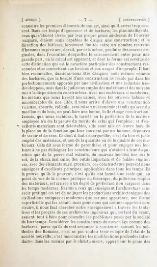 [ APERÇU
       ]                            -7-                       CONSTRUCTION
                                                                       ]
connaître les premiers élémenls de son art, ainsi qu'il arrive trop sou-
vent. Dans ces temps d'ignorance el de barbarie, les plus intelligents,
ceux qui s'étaient élevés par leur propre génie au-dessusde l'ouvrier
vulgaire, étaient seuls capables de diriger une construction; et la
direction des bâtisses, forcément limitée entre un nombre restreint
d'hommes supérieurs, devait, par cela même, produire des Suvres ori-
ginales, dans l'exécution desquelles le raisonnement entre pour une
grande part, où le calcul est apparent, et dont la forme est revêtue de
cette distinction qui est le caractère particulier      des constructions rai-
sonnéeset sesoumettant aux besoins et aux usagesd'un peuple. 11l'an!
bien reconnaître, dussions-nous être désignés nous-mêmes connue
des barbares, que la beauté d'une construction ne réside pas dans les
perfectionnements apportés par une civilisation et une industrie tres-
développées,mais dans le judicieux emploi desmatériaux et des moens
mis à la disposition du constructeur. Avec nos matériaux si nombreux,
les métaux que nous livrent nos usines, avec les ouvriers habiles et
innombrables de nos cités, il nous arrive d'élever une construction
vicieuse, absurde, ridicule, sans raison ni économie ; tandis qu'avec du
moellon et du bois, on peut faire une bonne, belle et sageconstruction.
Jamais, que nous sachions, la variété ou la perfection de la malièie
employée n'a été la preuve du mérite de celui qui l'emploie; el d'ex-
cellents matériaux   sont détestables,   s'ils sont mis en Suvre      hors de
la place ou de la fonction qui leur convient par un homme dépourvu
de savoir et de sens. Ce dont il faut s'enorgueillir,    c'est du bon et juste
emploi des matériaux, et non de la quantité ou de la qualité de cesma-
tériaux. Celadit sous forme de parenthèse et pour engager uns lec-
teurs à ne pas dédaigner les constructeurs qui n'avaient a leur dispo-
sition que de la pierre mal extraite, du mauvais moellon tire sur le
sol, de la chaux mal cuite, des outils imparfaits et de faillies engins :
car, avec des éléments aussi grossiers, ces constructeurs peuvent nous
enseigner d'excellents principes, applicables dans tous les temps. Et
la preuve qu'ils le peuvent, c'est qu'ils ont formé une école qui. au
point de vue de la sciencepratique ou théorique, du judicieux emploi
des matériaux, est arrivée à un degré de perfection non surpassedans
les temps modernes.
                  Permisà ceux qui enseignentl'architecture sans
avoir pratiqué cet art de ne juger les productions architectoniques des
civilisations antiques et modernes que sur une apparence, une forme
superticielle qui les séduit ; mais pour nous qui Minimesappelésa con-
struire, il nous faut chercher notre enseignement a travers les tenta-
tives et les progrès décès architectes ingénieux qui, sortant du néant,
avaient tout à faire pour résoudre les problèmes poses par la société
de leur temps. Considérer les constructeurs du moyen âge comme des
barbares, parce qu'ils durent renoncer a construire suivant les mé-
thodes des Romains, c'est ne pas vouloir tenir compte de l'état de la
société nouvelle; c'est méconnaître les modifications profondes intro-
duites dans les mSurs par le christianisme, appuyé sur le génie des
 