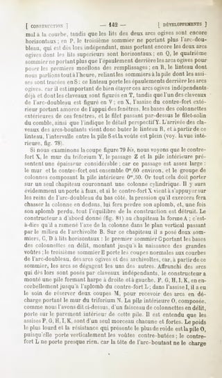 [ CONSTFUT.TION
         ]                       - 142-                 | DÉVELOPPEMEN
                                                                  J
mal à la courbe, tandisque les lits des deux arcs ogivessont encore
horizontaux; P, le troisièmesommierne portantplus l'arc-dou-
           en
bleau, est lorsindépendant, portant
     qui dès                mais       encore deux
                                            les   arcs
ogives les lits supérieurs horizontaux; Q,le quatrième
     dont               sont            en
sommier portant que
       ne      plus l'épaulementderrière arcs
                                        les ogives
                                                 pour
pd^er premiers
    les        moellons remplissages; R,le linteau
                       des            en         dont
nousparlions àl'heure,reliantles sommierslapile dont lesassi-
           tout                         à
sessont tracéesenS: ce linteau portelesépaulements  derrièrelesarcs
ogives,car il estimportant de bienétayercesarcsogivesindépendants
déjà et dont lesclaveauxsont figurésen T, tandisquel'un desclaveaux
de l'arc-doubleauest figuré en V; en X, l'assisedu contre-fort exté-
rieur portant amorcede l'appui desfenêtres,lesbases colonnettes
                                                    des
extérieures de ces fenêtres, et le filet passant par-dessus le filet-solin
du comble,ainsi que l'indique le détail perspectifY. L'arrivéedescla-
veaux des arcs-boutanls vient donc buter le linteau H, ft a partir de ce
linteau, l'intervalle entre la pile Sel la voûte est plein (voy. la vue inté-
rieure, tig. 78).
   Si nous examinons la coupe figure 79 bis, nous voyons que le contre-
fort X, le mur du triforium Y, le passage Z et la pile intérieure pré-
sentent une épaisseur considérable; car ce passageest assez large :
le mur et le contre-fort ont ensemble Om,60       environ, et le groupe de
colonnes composant la pile intérieure O'n,50.Or tout cela doit porter
sur un seul chapiteau couronnant une colonne cylindrique. Il y aura
évidemment un porte à faux, et si le contre-fort X vient à s'appuyersur
les reins de l'arc-doubleau du bas côté, la pression qu'il exercera fera
chasser la colonne en dedans, lui fera perdre son aplomb, et, une fois
son aplomb perdu, tout l'équilibre de la construction est détruit. Le
constructeur a d'abord donné (fig. 8l) au chapiteau la forme A ; c'est-
à-dire qu'il a ramené l'axe de la colonne dans le plan vertical passant
par le milieu de l'archivolte B. Sur ce chapiteau il a posé deux som-
miers, G, D à lits horizontaux : le premier sommier G portant les bases
des colonnettesen délit, montant jusqu'àla naissancedes grandes
voûtes; le troisième sommier E porte les coupesnormales aux courbes
de l'arc-doubleau, arcs ogiveset desarchivoltes,car,à partirdece
                 des
sommier, les arcs se dégagent les uns des autres. Affranchi des arcs
qui dès lors sont poséspar claveaux indépendants, le constructeur a
monté une pile formant harpe à droite et à gauche, F, G, H,I,K, en en-
corbellement jusqu'à l'aplomb du contre-fort L; dans l'assiseI, il a eu
le soin de réserver deux coupes M, pour recevoir des arcs en dé-
chargeportantle mur du triforium N. La pile intérieure0, composée,
commenousl'avons ci-dessus,
                dit       d'un faisceau colonnettes délit,
                                      de          en
portesurle parement  intérieurde cettepile. Il est entenduque les
assises G,H,I, K, sontd'un seulmorceau
      F,                               chacune fortes.Le poids
                                                 et
lepluslourdet la résistance présente plusderoide lapile0,
                          qui      le          est
puisqu'elle porte verticalementles voûtes contre-butées le contre-
                                                      :
fort L neportepresque carlatêtedel'arc-boutant le charge
                    rien,                   ne
 
