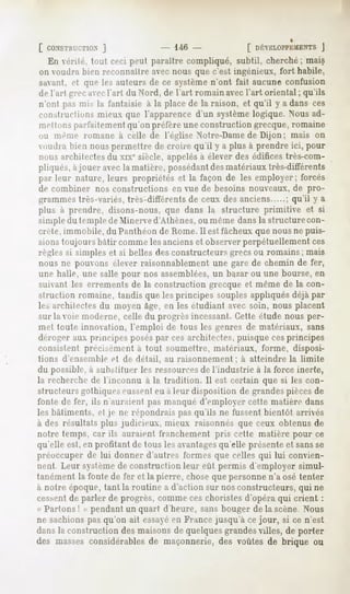 [ CONSTRUCTION  ]                 146 -           [ DÉVELOPPEMENTS   J
  En vérité, tout ceci peut paraître compliqué, subtil, cherché ; mais
on voudra bien reconnaître avec nous que c'est ingénieux, fort habile,
savant, <"(que les auteurs de ce systèmen'ont fait aucune confusion
de l'ail grec avec l'art du Nord, de l'art romain avec l'art oriental ; qu'ils
n'ont pas mis la i'antaisie à la place de la raison, et qu'il y a dans ces
constructions mieux que l'apparence d'un système logique. Nous ad-
mettoiiN parfaitement qu'un préfère une construction grecque, romaine
mi même romane à celle de l'église Notre-Dame de Dijon ; mais on
umlra bien nous permettre de croire qu'il y a plus à prendre ici, pour
nous architectes du xixe siècle, appelésà élever des édifices très-com-
pliqués, àjouer avec la matière, possédantdesmatériaux très-différents
par leur nature, leurs propriétés et la façon de les employer; forcés
de combiner nos constructions en vue de besoins nouveaux, de pro-
grammes très-variés, très-différents de ceux des anciens ; qu'il y a
plus à prendre, disons-nous, que dans la structure primitive et si
simple du temple de Minerve d'Athènes, ou même dans la structure con-
crète, immobile, du Panthéon de Rome. Il est fâcheux que nous ne puis-
sions toujours bâtir comme les anciens et observer perpétuellement ces
règles si simples et si belles des constructeurs grecs ou romains; mais
nous ne pouvons élever raisonnablement une gare de chemin de fer,
une halle, une salle pour nos assemblées,un bazar ou une bourse, en
suivant les errements de la construction grecque et même de la con-
struction romaine, tandis que les principes souples appliqués déjà par
les architectes du moyen âge, en les étudiant avec soin, nous placent
sur la voie moderne, celle du progrès incessant. Cette étude nous per-
met toute innovation, l'emploi de tous les genres de matériaux, sans
déroger aux principes poséspar ces architectes, puisque cesprincipes
consistent précisément à tout soumettre, matériaux, forme, disposi-
tions cl ensemble et de détail,   au raisonnement    ; à atteindre   la limite
du po^siMe, a substituer les ressources de l'industrie à la force inerte,
la recherche de l'inconnu à la tradition. Il est certain que si les con-
structeurs gothiques eussenteu à leur disposition de grandespièces de
fonte de fer, ils n'auraient pas manqué d'employer cette matière dans
les bâtiments, et je ne répondrais pas qu'ils ne fussent bientôt arrivés
à des résultats plus judicieux, mieux raisonnes que ceux obtenus de
notre temps, car ils auraient franchement pris cette matière pour ce
qu'elle est, en profitant de tous les avantages
                                              qu'elle présente et sansse
préoccuper de lui donner d'autres formes que celles qui lui convien-
nent Leur systèmede construction leur eût permis d'employer simul-
tanément la fonte de fer et la pierre, chose que personne n'a osé tenter
à notre époque, tant la routine a d'action sur nos constructeurs, qui ne
cc-sent de parler de progrès, comme ces choristes d'opéra qui crient :
« Partons ! » pendant un quart d'heure, sans bouger de la scène Nous
ne sachions pas qu'on ait essayéen France jusqu'à ce jour, si ce n'est
dansla constructiondesmaisonsde quelquesgrandes
                                              villes, de porter
des massesconsidérables maçonnerie,des voûtes de brique ou
                       de
 