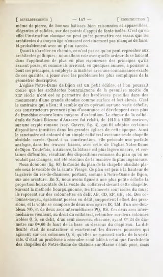 [ DÉVELOPPEMENTS    J             147                  [ CONSTHVT.TtON ]
même de pierre, de bonnes bâtisses bien raisonnées et appareillées,
éléganteset solides, sur des points d'appui de fonte isolés. C'estqu'en
effet l'instruction classique peut guère permettre ces essaisque les
                            ne
architectes du moyen âge n'eussentcertainement pas manqué de faire,
et probablement avec un plein succès.
  Quantà s'arrêter en chemin, ce n'est pas ce qu'on peut reprocher aux
architectes gothiques ; nous allons voir avecquelle ardeur ils selancent
dans l'application de plus en plus rigoureuse des principes qu'ils
avaient posés, et comme ils arrivent, en quelques années,à pousser à
bout cesprincipes, à employer la matière avecune connaissanceexacte
de ces qualités, à jouer avec les problèmes les plus compliqués de la
géométrie descriptive.
  L'église Notre-Dame de Dijon est un petit édifice, et l'on pourrait
croire que les architectes bourguignons de la première moitié du
xni' siècle n'ont osé sç permettre des hardiesses pareilles dans des
monuments d'une grande étendue comme surface et fort élevés. C'est
le contraire qui a lieu; il semble qu'en opérant sur une vaste échelle,
ces constructeurs prennent plus d'assurance et développent avec plus
de franchise encore leurs moyens d'exécution. Le dueiir de la cathé-
drale de Saint-Etienne d'Auxerre fut rebâti, de 1215 à 1230 environ,
sur une crypte romane (voy. CRVPTK,
                                  fig.  . qui tif adopter certaines
dispositions inusitées dans les grandes églises de cette époque. Ainsi
le sanctuaire est entouré d'un simple collatéral avec une seule chapelle
absidale carrée. (Juant à sa construction, elle présente une parfaite
analogie, dans les a-uvres basses, avec celle de l'église Notre-Dame
de Dijon. Toutefois, à Auxerre, la bâtisse est plus légère encore, et cer-
taines difficultés, résultant des dispositions romanes du plan qu'on ne
voulait paschanger, ont été résolues de la manière la plus ingénieuse.
   Nous donnons (fig. 83) la moitié du plan de la chapelle absidale pla-
cée sous le vocable de la sainte Vierge Ce plan est pris à la hauteur de
la galerie du rez-de-chaussée,  portant, comme à Notre-Damede Dijon,
sur une arcature. En X, nous avons figuré à une plus petite échelle la
projection horizontale de la voûte du collatéral devant cette chapelle.
Suivant la méthode bourguignonne, les formerets sont isolés du mur;
ils reposent sur des colonneltes en délit AB, CD,EF, GH, etc. Des co-
lonnes-noyau, également poséesen délit, supportent l'effort des pres-
sions, et la voûte se composede deux arcs ogivesIK, LM, d'un arc-dou-
bleau NO, et de deux arcs intermédiaires   PO, lis. C.esdeux arcs inter-
médiaires viennent, au droit du collatéral, retomber sur deux colonnes
isolées Q, S, en délit, d'un seul morceau chacune, ayant Om,24 dia-
                                                                de
mètre sur6m,60 de haut de la base au-dessous du chapiteau La dif-
ficulté était de neutraliser si exactement les diverses poussées qui
agissent sur ces colonnes Q, S, qu'elles ne pussent sorlir de la verti-
cale. C'était un problème à résoudre semblable à celui que l'architecte
deschapelles Notre-Dame Chàlons-sur-Marne
           de         de                s'était posé,mais
 