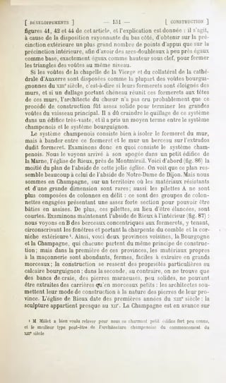 [ HKVKLOl'l'EMENTS
               ]                           I."»
                                              1                 L CONSTRUCTION
                                                                          J
figures41, 42 et 44 de cet article, et l'explicationest donnée: il s'a-il,
à causede la disposition rayonnante du bas coté, d'obtenir sur la pré-
cinction extérieure un plus grand nombre de points d'appui que sur la
précinction intérieure, afin d'avoir (!<">,
                                         ai"cs-dnulileaux peu près égaux
                                                        à
comme base, exactement égauxcomme hauteur sous clef, pour fermer
les triangles desvoûtes au même niveau.
  Si les voûtes de la chapelle de la Vierge et du collatéral de la cathé-
drale d'Auxerre sont disposéescomme la plupart des voûtes bourgui-
gnonnesdu xmesiècle, c'est-à-dire si leurs formerais sont éloignés des
murs, et si un dallage portant chéneau réunit ces formerais aux létcs
de ces murs, l'architecte du chSur n'a pas cru probablement que ce
procédé de construction fût assez solide puni- terminer les grandes
voûtesdu vaisseauprincipal. Il a dû craindre le quillage de ce système
dans un édifice 1res-vaste,et il a pris un moyen terme entre le système
champenoiset le systèmebourguignon.
  Le système champenoisconsiste bien à isoler le formeret du mur,
mais      à bander   entre   ce formeret   et le mur   un berceau   sur l'extrados
dudit formeret. Examinons donc en quoi consiste le système cham-
penois. Nous le voyons arrivé à son apogéedans un petit édifice de
la Marne, l'église de Rieux, près de Montmirail. Voici d'abord (fig. 86) la
moilié du plan de l'abside de cette jolie église. On voit que ce plan res-
semblebeaucoupà celui de l'abside de Notre-Damede Dijon. Mais nous
sommes en Champagne,sur un territoire où les matériaux résistants
et d'une grande dimension sont rares; aussi les pilettes A ne sont
plus composéesde colonnes en délit : ce sont des groupes de colon-
nettes engagéesprésentant une assezforte section pour pouvoir être
bâties en assises. De plus, ces pilettes, au lieu d'être élancées, sont
courtes. Examinons maintenant l'abside de Rieux à l'intérieur (fig. 87) :
nous voyons en B des berceauxconcentriques aux formerets, y tenant,
circonscrivant les fenêtres et portant la charpente du comble el la cor-
niche extérieure'. Ainsi, voici deux provinces voisines, la Bourgogne
el la Champagne,qui chacune partent du même principe de construc-
tion; mais dans la première de ces provinces, les matériaux propres
à la maçonnerie sont abondants, fermes, faciles à extraire en grands
morceaux; la construction se ressent des propriétés particulières au
calcaire bourguignon ; dans la seconde,au contraire, on ne trouve que
des bancsde craie, des pierres marneuses,
                                        peu solides,ne pouvant
être extraites des carrières qu'en morceaux petits : les architectes sou-
mellenl leur mode de construction à la nature des pierres de leur pro-
vince. L'église de Rieux date des premières années du xmesiècle ; la
sculpture appartient presque au xn'. La Champagneest en avancesur

   i M Millet a bien voulu relever pour nous ce charmant petit édificefort peu connu,
et le meilleur type peut-être de l'architecture   champenoise du commencemeHt du
XIIIe siècle
 