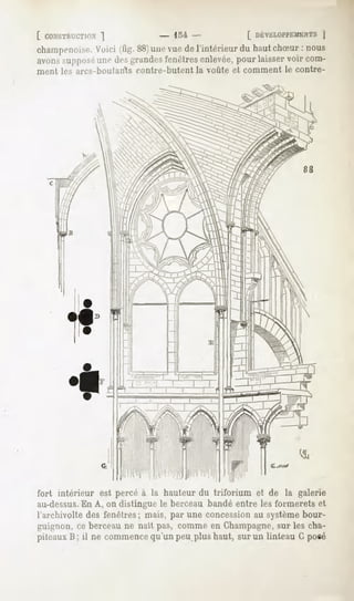 [ CONSTRUCTION
          "|         - U -          [ DÉVELOPPEMENT
                                                   |
champenoise. (fig.88) vue l'intérieur haut
         Voici      une de          du    chSur nous
                                               :
avons
    ^uppns.- de*grandes
         un»-         fenêtres
                             enlevée, laisser com-
                                   pour     voir
ment les arcs-boutarîts contre-butent la voûte et comment le contre-




fort intérieur est percé à la hauteurdu triforium et de la galerie
au-dessus. A, on distingue le berceau bandé entre les formerets et
            En
l'archivolte des fenêtres; mais, par une concession au systèmebour-
guignon,ce berceaune naît pas, commeen Champagne, les cha-
                                                sur
piteaux il ne commence
      B;             qu'unpeuplushaut,surun linteauGposé
 