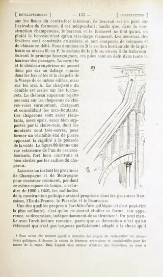 sur les lianes du contre-toit intérieur. Ce berceau est ici posé sur
 l'extrados du formeret, il est indépendant ; tandis que, dans la ((in-
 struction champenoise, le berceau et le formeret ne font qu'un, on
 plutôt le berceau n'est qu'un très-large formeret. Les meneaux de-*
 fenêtres sont construits en assises,et non composés de colonnes et
 de châssis délit. Nousdonnons D la sectionhorizontalede la pile
          en                  en
 haute au niveau E; en F, la section de la pile au niveau G du triforium
 Suivant le principe bourguignon, ces piles sont en délit dans toute la
 hauteur des passages. corniche
                       La
 et le chéneau supérieur ne posent
 donc pas sur un dallage comme
 dansles bas côtéset la chapellede
 la Vierge de ce même édifice, mais
 sur les arcs A. La charpente du
 comble   est assise     sur   les   forme-
 rets. Le chéneausupérieur rejette
 seseaux sur les chaperonsde clai-
 res-voies surmontant,          chargeant
et consolidant     les   arcs-boutants.
Ces chaperons sont assez résis-
tants, assezépais, assezbien sup-
portés par la claire-voie, dont les
montants sont très-serrés, pour
former un véritable étai de pierre
opposantla rigidifé à la poussée
de la voûte. La figure 89 donne une
vue extérieure    de l'un de ces arcs-
boutants, fort     bien construits et
bien abrités par les saillies du cha-
peron.
  Laissons un instant les provinces
de Champagne et de Bourgogne
pour examiner comment, pendant
ce même espacede temps, c'est-à-
dire de 1200 à 1250, les méthodes
de la construction gothique avaient progressé dans les provinces fran-
çaises, l'Ile-de-France, la Picardie et le Beauvoisis.
  Unedesqualitéspropres l'architecfure
                      à              gothique c'estpeut-être
                                            (et
la plus saillante); c'est qu'on ne saurait étudier sa forme, son appa-
rence, sadécoration, indépendamment de sastructure '. On peut men-
tir avec l'architecture romaine, parce que sa décoration n'est qu'un
vêtement qui n'est pas toujours parfaitement adapté à la chose qu'il

 1 Nous avons été souventappeléà défendre des projets de restaurationdes monu-
mentsgothiques,à donner la raison de dépensesnécessaires considérables
                                                       et              pour les
sauver de h ruine. Dans l'espoir bien naturel d'cililmir   des économies, on nous a
 